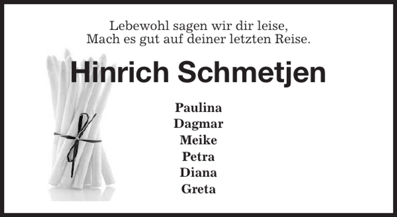 <p>Lebewohl sagen wir dir leise,<br />Mach es gut auf deiner letzten Reise.<br />Hinrich Schmetjen<br />Paulina<br />Dagmar<br />Meike<br />Petra<br />Diana<br />Greta</p>