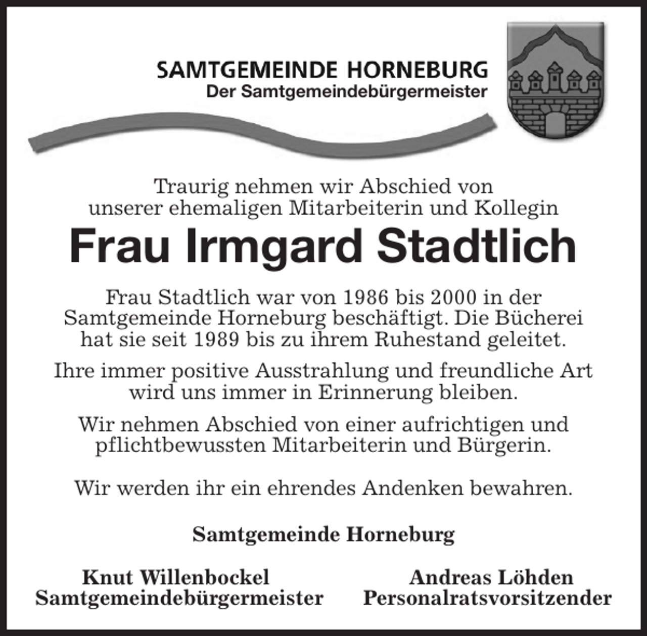 <p>Traurig nehmen wir Abschied von<br />unserer ehemaligen Mitarbeiterin und Kollegin<br />Frau Irmgard Stadtlich<br />Frau Stadtlich war von 1986 bis 2000 in der<br />Samtgemeinde Horneburg beschäftigt. Die Bücherei<br />hat sie seit 1989 bis zu ihrem Ruhestand geleitet.<br />Ihre immer positive Ausstrahlung und freundliche Art wird uns immer in Erinnerung bleiben.<br />Wir nehmen Abschied von einer aufrichtigen und<br />pflichtbewussten Mitarbeiterin und Bürgerin.</p><p>Wir werden ihr ein ehrendes Andenken bewahren.</p><p>Samtgemeinde Horneburg</p><p>Knut Willenbockel Andreas Löhden<br />Samtgemeindebürgermeister Personalratsvorsitzender<br />Der Samtgemeindebürgermeister</p>