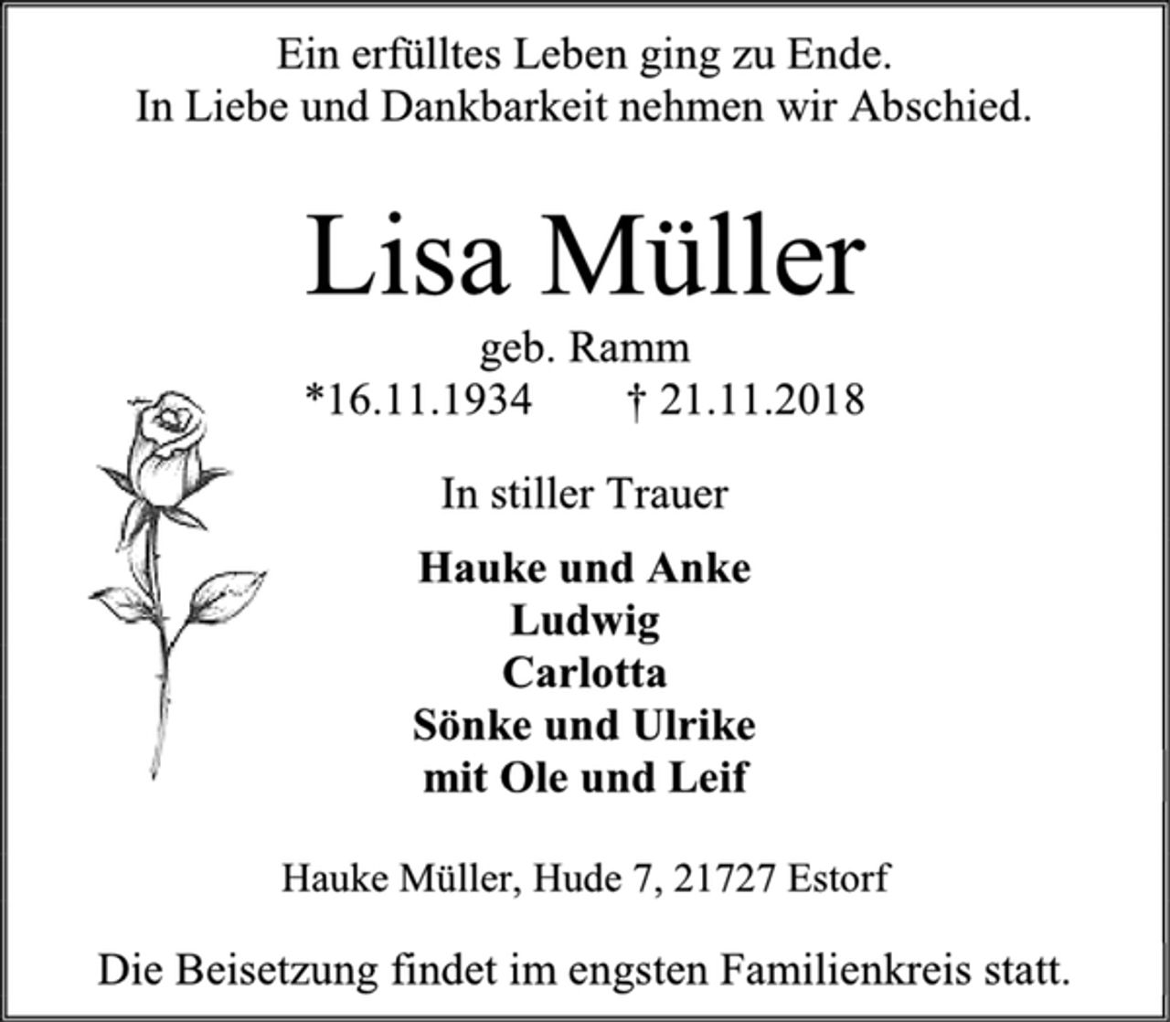<p>Ein erfülltes Leben ging zu Ende.<br />In Liebe und Dankbarkeit nehmen wir Abschied.<br />Lisa Müller<br />geb. Ramm<br />* 16.11.1934 + 21.11.2018<br />In stiller Trauer<br />Hauke und Anke<br />Ludwig<br />Carlotta und Tom<br />Sönke und Ulrike<br />mit Ole und Leif<br />Hauke Müller, Hude 7, 21727 Estorf<br />Die Beisetzung findet im engsten Familienkreis statt.</p>