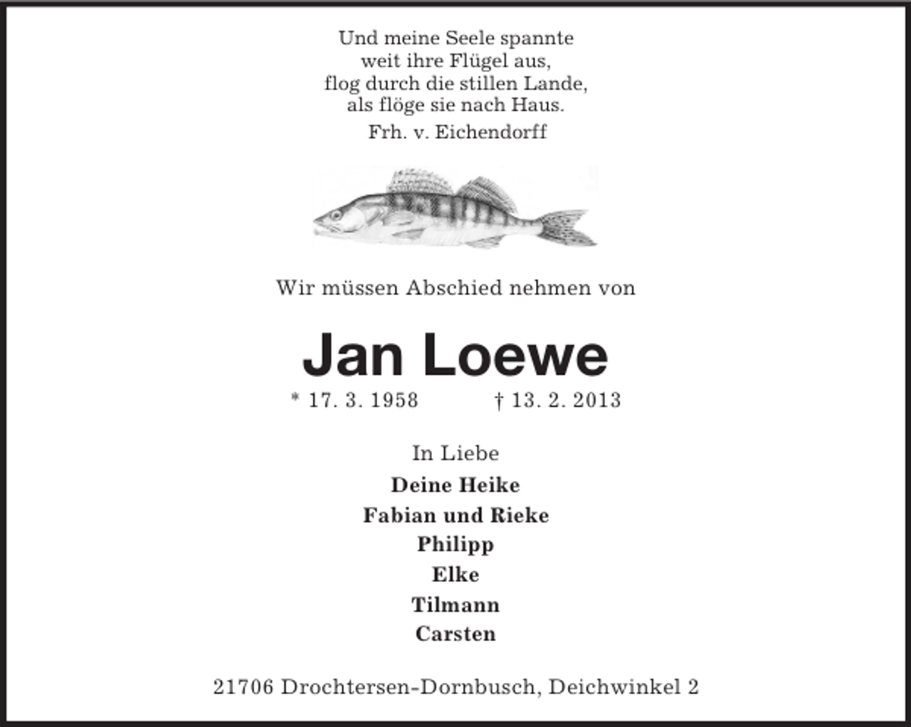 <p>Und meine Seele spannte<br />weit ihre Flügel aus,<br />flog durch die stillen Lande,<br />als flöge sie nach Haus.<br />Frh. v. Eichendorff</p><p>Wir müssen Abschied nehmen von</p><p>Jan Loewe<br />* 17. 3. 1958</p><p>† 13. 2. 2013</p><p>In Liebe<br />Deine Heike<br />Fabian und Rieke<br />Philipp<br />Elke<br />Tilmann<br />Carsten<br />21706 Drochtersen-Dornbusch, Deichwinkel 2</p>