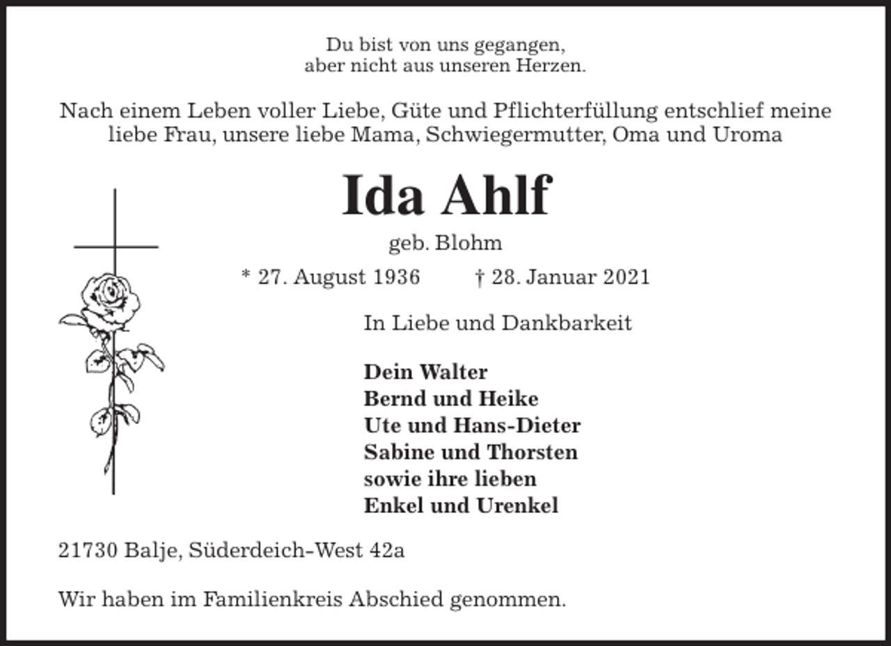 <p>Du bist von uns gegangen,<br />aber nicht aus unseren Herzen.<br />Nach einem Leben voller Liebe, Güte und Pflichterfüllung entschlief meine liebe Frau, unsere liebe Mama, Schwiegermutter, Oma und Uroma<br />Ida Ahlf<br />geb. Blohm<br />* 27. August 1936 † 28. Januar 2021<br />In Liebe und Dankbarkeit</p>
<p>Dein Walter<br />Bernd und Heike<br />Ute und Hans-Dieter<br />Sabine und Thorsten<br />sowie ihre lieben<br />Enkel und Urenkel<br />21730 Balje, Süderdeich-West 42a</p>
<p>Wir haben im Familienkreis Abschied genommen.</p>