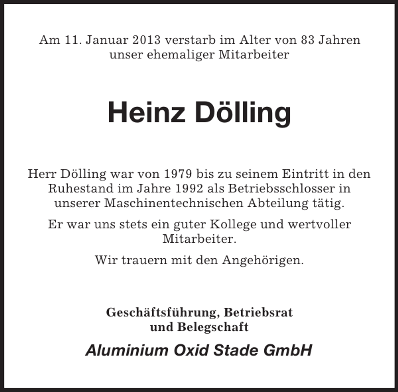 <p>Am 11. Januar 2013 verstarb im Alter von 83 Jahren<br />unser ehemaliger Mitarbeiter</p><p>Heinz Dölling<br />Herr Dölling war von 1979 bis zu seinem Eintritt in den<br />Ruhestand im Jahre 1992 als Betriebsschlosser in<br />unserer Maschinentechnischen Abteilung tätig.<br />Er war uns stets ein guter Kollege und wertvoller<br />Mitarbeiter.<br />Wir trauern mit den Angehörigen.</p><p>Geschäftsführung, Betriebsrat<br />und Belegschaft</p><p>Aluminium Oxid Stade GmbH</p>