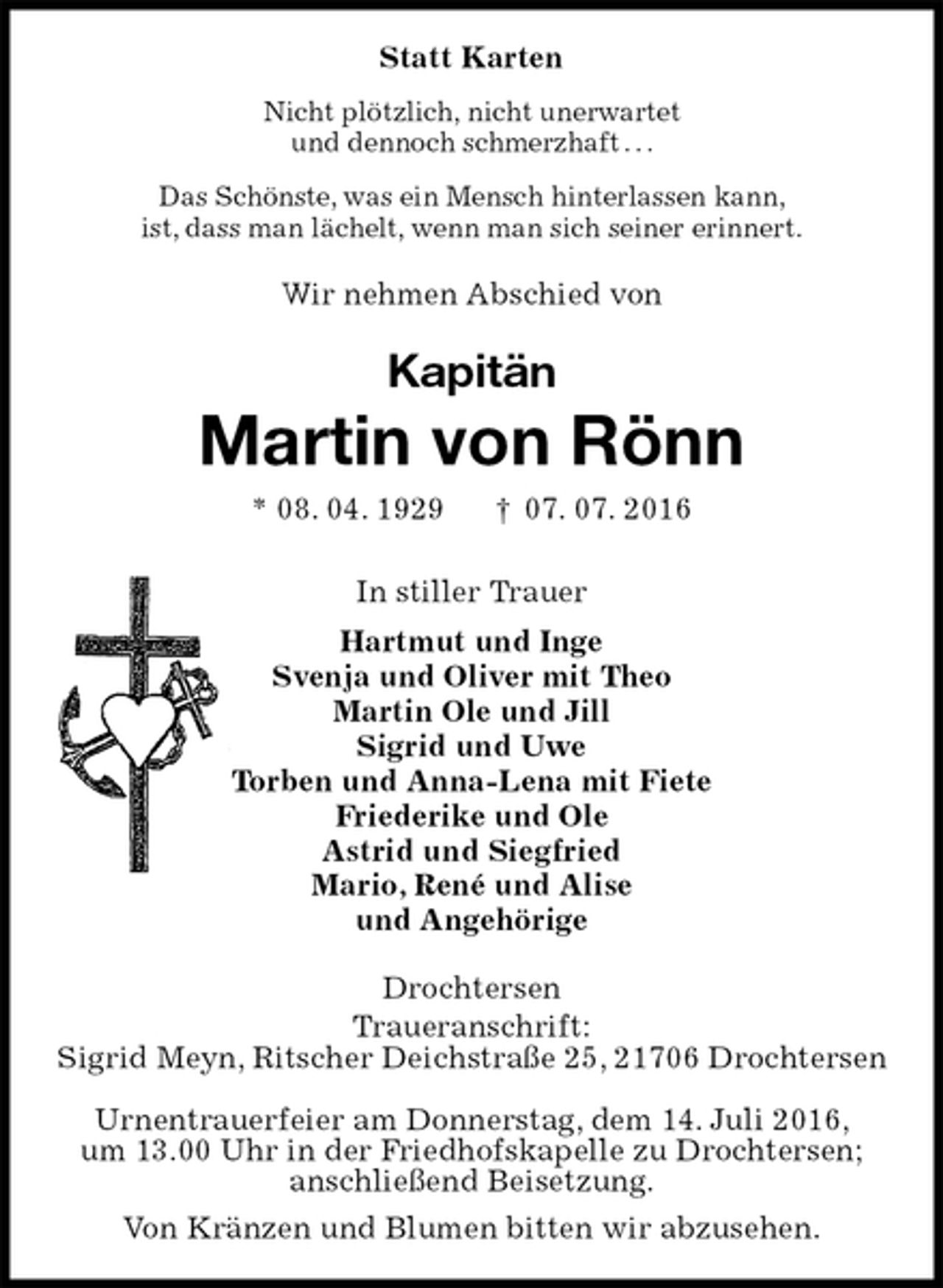 <p>Statt Karten<br />Nicht plötzlich, nicht unerwartet<br />und dennoch schmerzhaft . . .<br />Das Schönste, was ein Mensch hinterlassen kann,<br />ist, dass man lächelt, wenn man sich seiner erinnert.<br />Wir nehmen Abschied von<br />Kapitän</p><p>Martin von Rönn<br />* 08. 04. 1929 † 07. 07. 2016<br />In stiller Trauer<br />Hartmut und Inge<br />Svenja und Oliver mit Theo<br />Martin Ole und Jill<br />Sigrid und Uwe<br />Torben und Anna-Lena mit Fiete<br />Friederike und Ole<br />Astrid und Siegfried<br />Mario, René und Alise<br />und Angehörige<br />Drochtersen<br />Traueranschrift:<br />Sigrid Meyn, Ritscher Deichstraße 25, 21706 Drochtersen</p><p>Urnentrauerfeier am Donnerstag, dem 14. Juli 2016,<br />um 13.00 Uhr in der Friedhofskapelle zu Drochtersen;<br />anschließend Beisetzung.<br />Von Kränzen und Blumen bitten wir abzusehen.</p>