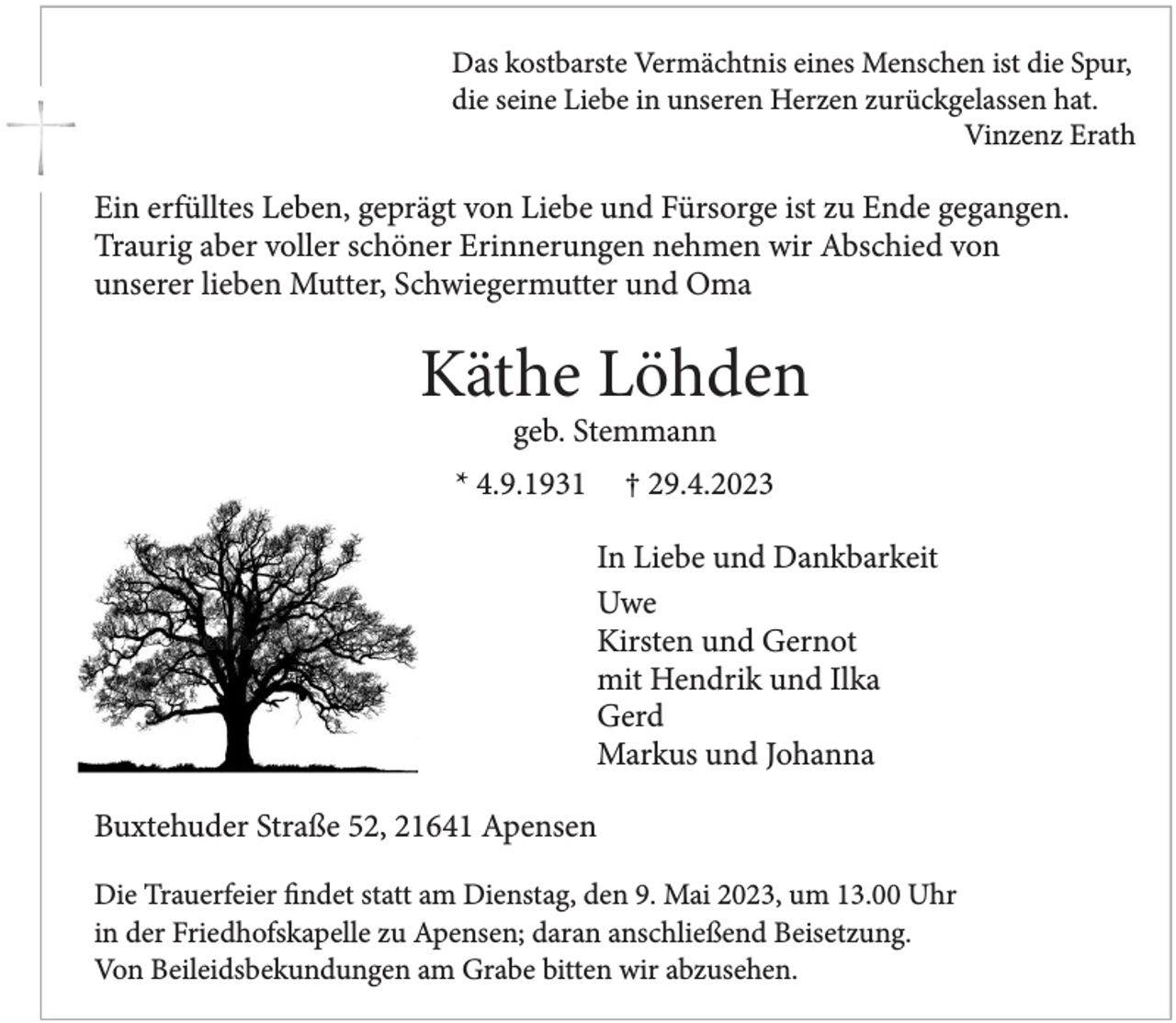 <p>Das kostbarste Vermächtnis eines Menschen ist die Spur,<br />die seine Liebe in unseren Herzen zurückgelassen hat.<br />Vinzenz Erath<br />Ein erfülltes Leben, geprägt von Liebe und Fürsorge ist zu Ende gegangen.<br />Traurig aber voller schöner Erinnerungen nehmen wir Abschied von<br />unserer lieben Mutter, Schwiegermutter und Oma<br />Käthe Löhden<br />geb. Stemmann<br />* 4.9.1931 † 29.4.2023<br />In Liebe und Dankbarkeit<br />Uwe<br />Kirsten und Gernot<br />mit Hendrik und Ilka<br />Gerd<br />Markus und Johanna<br />Buxtehuder Straße 52, 21641 Apensen<br />Die Trauerfeier findet statt am Dienstag, den 9. Mai 2023, um 13.00 Uhr<br />in der Friedhofskapelle zu Apensen; daran anschließend Beisetzung.<br />Von Beileidsbekundungen am Grabe bitten wir abzusehen.</p>
