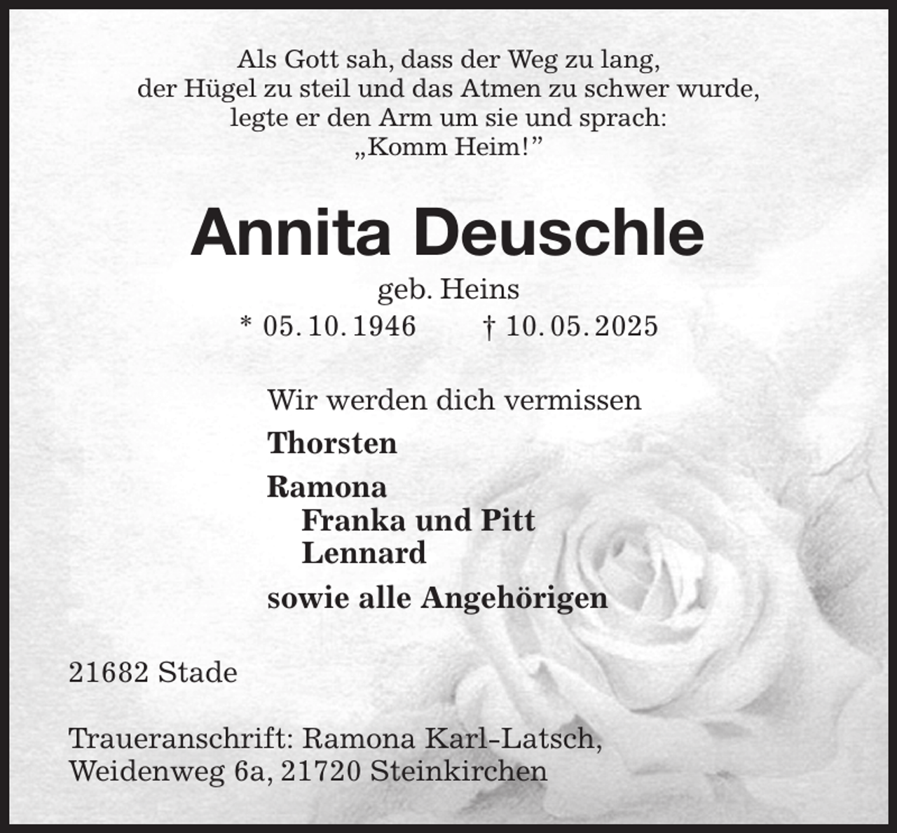 <p>Als Gott sah, dass der Weg zu lang,<br />der Hügel zu steil und das Atmen zu schwer wurde,<br />legte er den Arm um sie und sprach:<br />„Komm Heim!”<br />Annita Deuschle<br />geb. Heins<br />* 05. 10. 1946 † 10. 05. 2025<br />Wir werden dich vermissen<br />Thorsten<br />Ramona<br />Franka und Pitt<br />Lennard<br />sowie alle Angehörigen<br />21682 Stade</p><p>Traueranschrift: Ramona Karl-Latsch,<br />Weidenweg 6a, 21720 Steinkirchen</p>