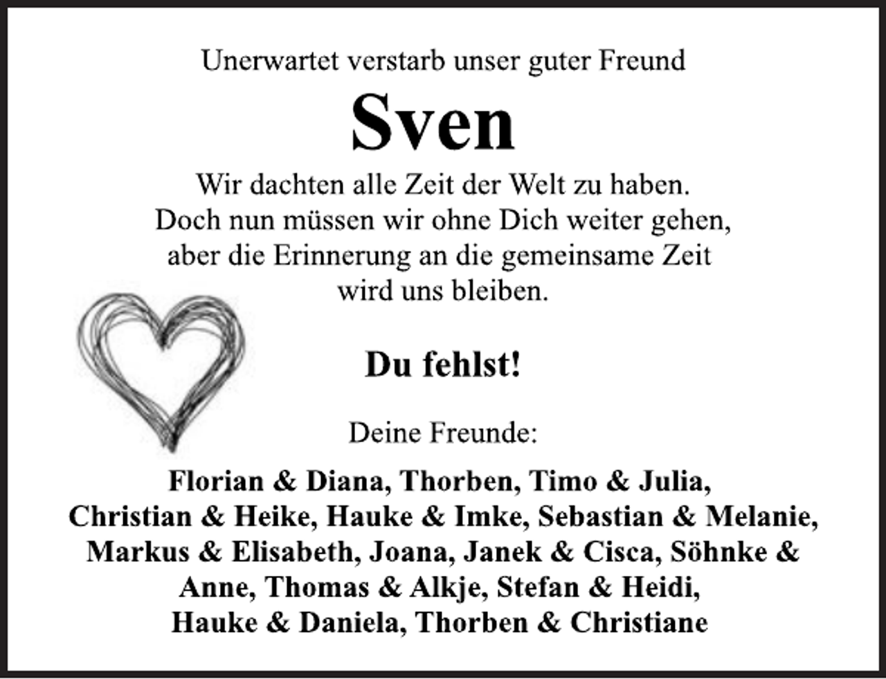 <p>Unerwartet verstarb unser guter Freund<br />Sven</p>
<p>Wir dachten alle Zeit der Welt zu haben.<br />Doch nun müssen wir ohne Dich weiter gehen,<br />aber die Erinnerung an die gemeinsame Zeit<br />wird uns bleiben</p>
<p>Du fehlst!</p>
<p>Deine Freunde:<br />Florian &amp; Diana, Thorben, Timo &amp; Julia,<br />Christian &amp; Heike, Hauke &amp; Imke, Sebastian &amp; Melanie,<br />Markus &amp; Elisabeth, Joana, Janek &amp; Cisca, Söhnke &amp;<br />Anne, Thomas &amp; Alkje, Stefan &amp; Heidi,<br />Hauke &amp; Daniela, Thorben &amp; Christiane</p>