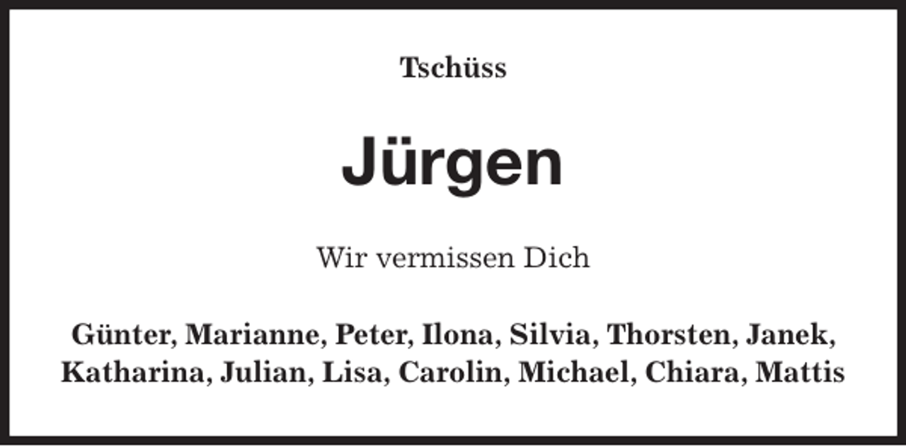 <p>Tschüss<br />Jürgen<br />Wir vermissen Dich<br />Günter, Marianne, Peter, Ilona, Silvia, Thorsten, Janek, Katharina, Julian, Lisa, Carolin, Michael, Chiara, Mattis</p>