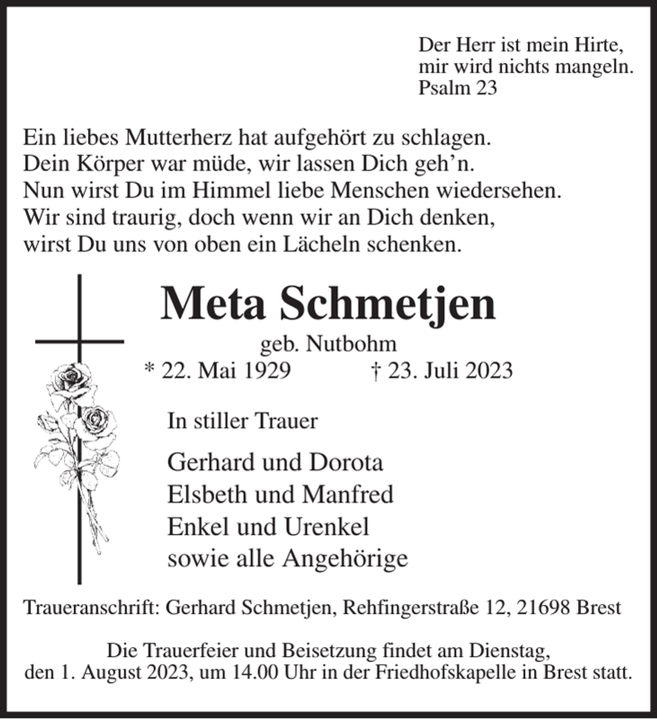 <p>Der Herr ist mein Hirte,<br />mir wird nichts mangeln.<br />Psalm 23<br />Ein liebes Mutterherz hat aufgehört zu schlagen.<br />Dein Körper war müde, wir lassen Dich geh'n.<br />Nun wirst Du im Himmel liebe Menschen wiedersehen.<br />Wir sind traurig, doch wenn wir an Dich denken,<br />wirst Du uns von oben ein Lächeln schenken.<br />Meta Schmetjen<br />geb. Nutbohm<br />* 22. Mai 1929 † 23. Juli 2023<br />In stiller Trauer<br />Gerhard und Dorota<br />Elsbeth und Manfred<br />Enkel und Urenkel<br />sowie alle Angehörige<br />Traueranschrift: Gerhard Schmetjen, Rehfingerstraße 12, 21698 Brest</p><p>Die Trauerfeier und Beisetzung findet am Dienstag,<br />den 1. August 2023, um 14.00 Uhr in der Friedhofskapelle in Brest statt.</p>