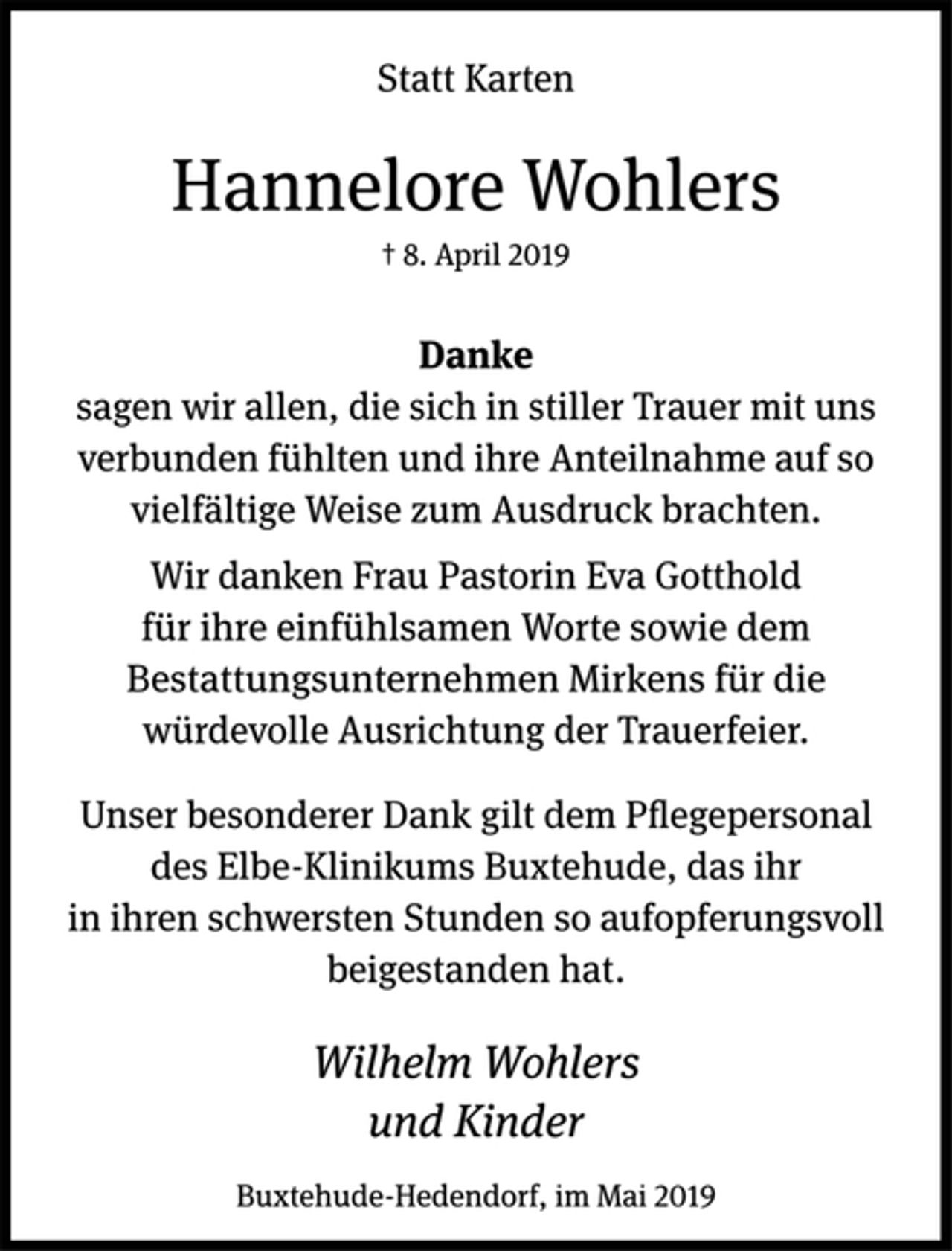 <p>Statt Karten<br />Hannelore Wohlers<br />† 8. April 2019<br />Danke<br />sagen wir allen, die sich in stiller Trauer mit uns<br />verbunden fühlten und ihre Anteilnahme auf so<br />vielfältige Weise zum Ausdruck brachten.<br />Wir danken Frau Pastorin Eva Gotthold<br />für ihre einfühlsamen Worte sowie dem<br />Bestattungsunternehmen Mirkens für die<br />würdevolle Ausrichtung der Trauerfeier.<br />Unser besonderer Dank gilt dem Pflegepersonal<br />des Elbe-Klinikums Buxtehude, das ihr<br />in ihren schwersten Stunden so aufopferungsvoll<br />beigestanden hat.<br />Wilhelm Wohlers<br />und Kinder<br />Buxtehude-Hedendorf, im Mai 2019</p>