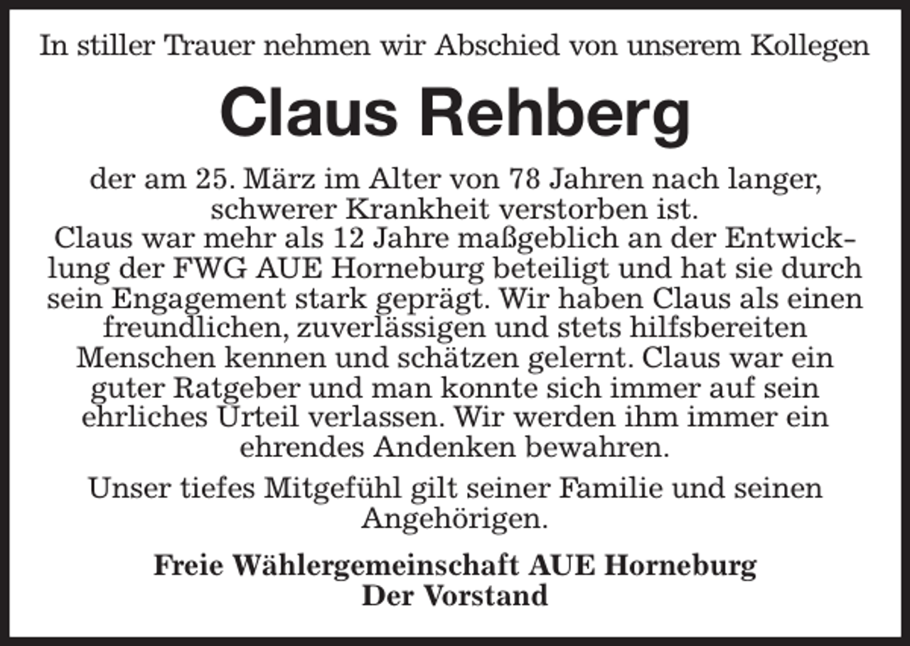 <p>In stiller Trauer nehmen wir Abschied von unserem Kollegen<br />Claus Rehberg<br />der am 25. März im Alter von 78 Jahren nach langer, schwerer Krankheit verstorben ist.<br />Claus war mehr als 12 Jahre maßgeblich an der Entwicklung der FWG AUE Horneburg beteiligt und hat sie durch sein Engagement stark geprägt. Wir haben Claus als einen freundlichen, zuverlässigen und stets hilfsbereiten<br />Menschen kennen und schätzen gelernt. Claus war ein<br />guter Ratgeber und man konnte sich immer auf sein<br />ehrliches Urteil verlassen. Wir werden ihm immer ein<br />ehrendes Andenken bewahren.<br />Unser tiefes Mitgefühl gilt seiner Familie und seinen<br />Angehörigen.<br />Freie Wählergemeinschaft AUE Horneburg<br />Der Vorstand</p>