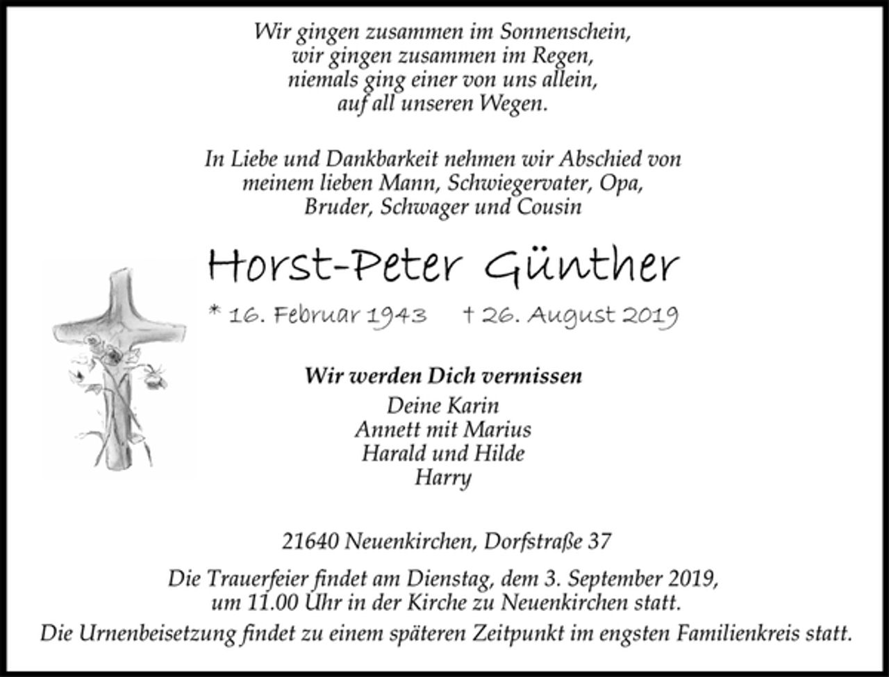 <p>Wir gingen zusammen im Sonnenschein,<br />wir gingen zusammen im Regen,<br />niemals ging einer von uns allein,<br />auf all unseren Wegen.<br />In Liebe und Dankbarkeit nehmen wir Abschied von<br />meinem lieben Mann, Schwiegervater, Opa,<br />Bruder, Schwager und Cousin<br />Horst-Peter Günther<br />* 16. Februar 1943 † 26. August 2019<br />Wir werden Dich vermissen<br />Deine Karin<br />Annett mit Marius<br />Harald und Hilde<br />Harry<br />21640 Neuenkirchen, Dorfstraße 37<br />Die Trauerfeier findet am Dienstag, dem 3. September 2019,<br />um 11.00 Uhr in der Kirche zu Neuenkirchen statt.<br />Die Urnenbeisetzung findet zu einem späteren Zeitpunkt im engsten Familienkreis statt.</p>