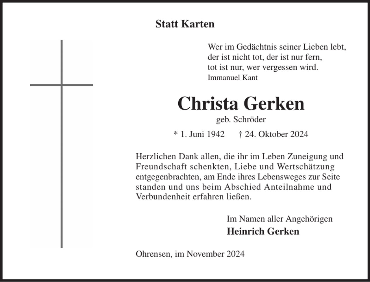 <p>Statt Karten<br />Wer im Gedächtnis seiner Lieben lebt,<br />der ist nicht tot, der ist nur fern,<br />tot ist nur, wer vergessen wird.<br />Immanuel Kant<br />Christa Gerken<br />geb. Schröder<br />* 1. Juni 1942 † 24. Oktober 2024<br />Herzlichen Dank allen, die ihr im Leben Zuneigung und Freundschaft schenkten, Liebe und Wertschätzung<br />entgegenbrachten, am Ende ihres Lebensweges zur Seite<br />standen und uns beim Abschied Anteilnahme und<br />Verbundenheit erfahren ließen.<br />Im Namen aller Angehörigen<br />Heinrich Gerken<br />Ohrensen, im November 2024</p>
