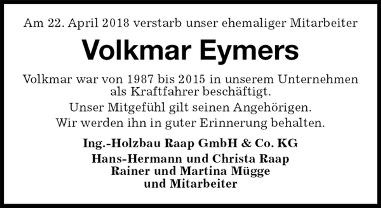 <p>Am 22. April 2018 verstarb unser ehemaliger Mitarbeiter<br />Volkmar Eymers<br />Volkmar war von 1987 bis 2015 in unserem Unternehmen als Kraftfahrer beschäftigt.<br />Unser Mitgefühl gilt seinen Angehörigen.<br />Wir werden ihn in guter Erinnerung behalten.<br />Ing.-Holzbau Raap GmbH &amp; Co. KG<br />Hans-Hermann und Christa Raap<br />Rainer und Martina Mügge<br />und Mitarbeiter</p>