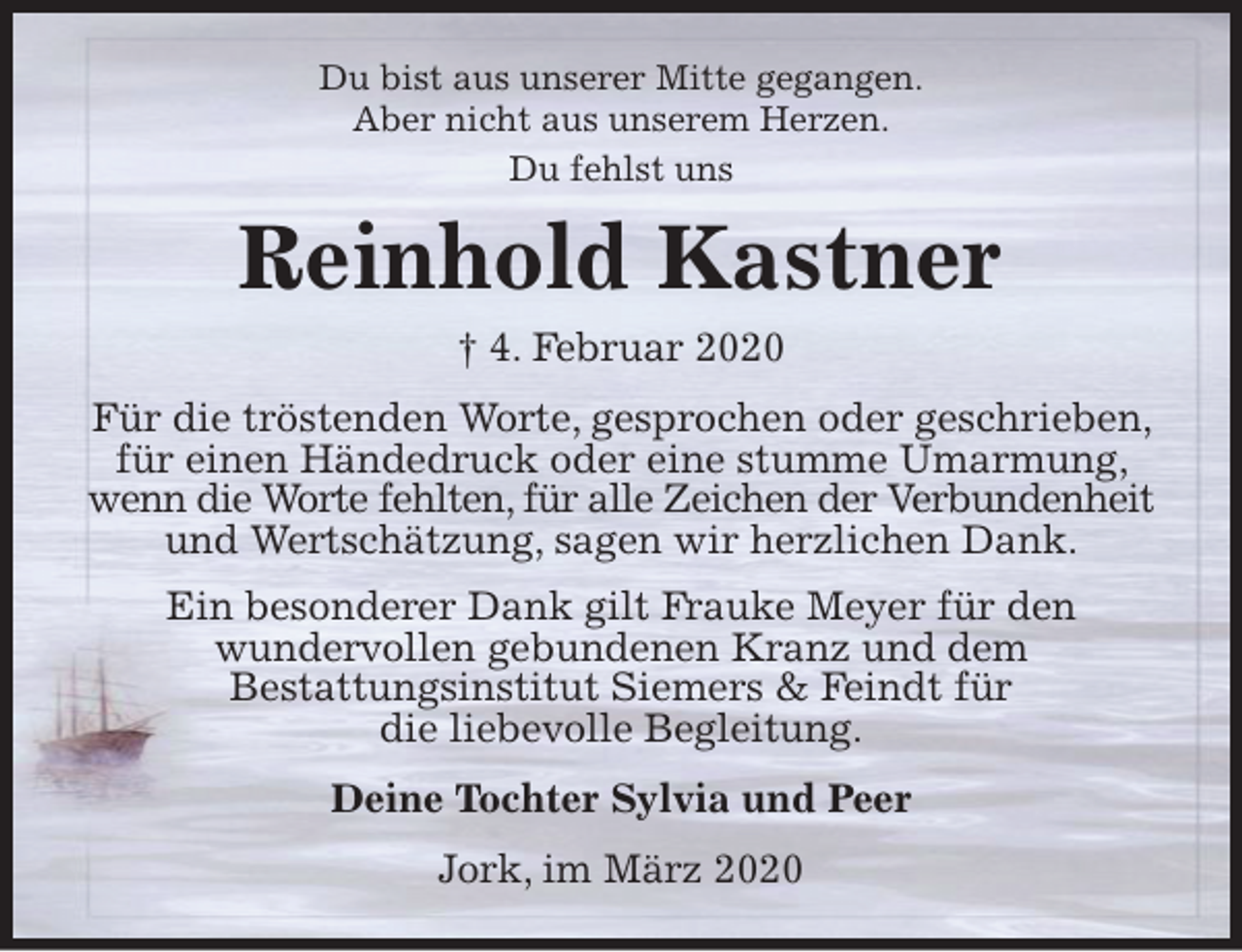 <p>Du bist aus unserer Mitte gegangen.<br />Aber nicht aus unserem Herzen.<br />Du fehlst uns<br />Reinhold Kastner<br />† 4. Februar 2020<br />Für die tröstenden Worte, gesprochen oder geschrieben, für einen Händedruck oder eine stumme Umarmung, wenn die Worte fehlten, für alle Zeichen der Verbundenheit und Wertschätzung, sagen wir herzlichen Dank.<br />Ein besonderer Dank gilt Frauke Meyer für den<br />wundervollen gebundenen Kranz und dem<br />Bestattungsinstitut Siemers &amp; Feindt für<br />die liebevolle Begleitung.<br />Deine Tochter Sylvia und Peer<br />Jork, im März 2020</p>