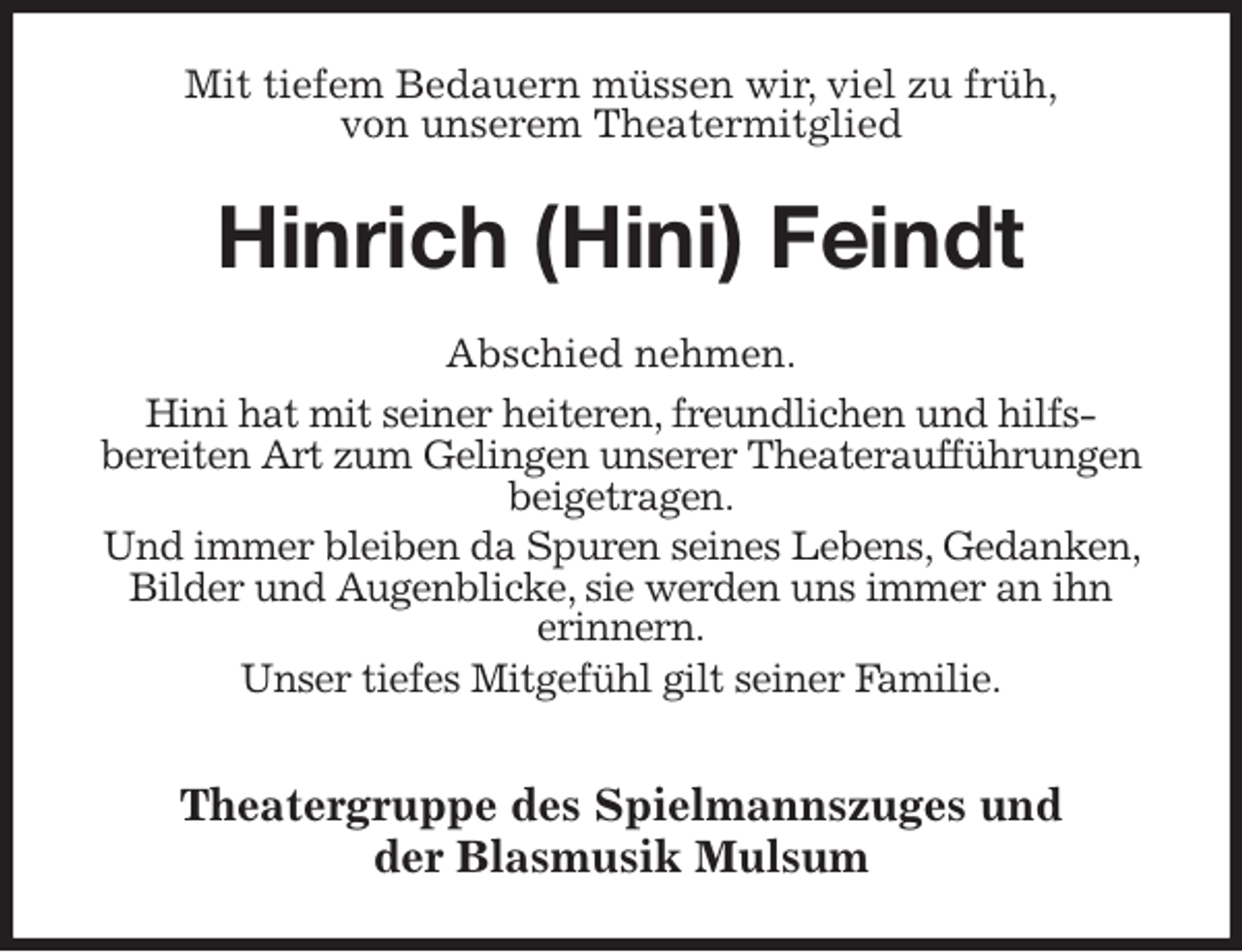 <p>Mit tiefem Bedauern müssen wir, viel zu früh,<br />von unserem Theatermitglied<br />Hinrich (Hini) Feindt<br />Abschied nehmen.<br />Hini hat mit seiner heiteren, freundlichen und hilfs-<br />bereiten Art zum Gelingen unserer Theateraufführungen<br />beigetragen.<br />Und immer bleiben da Spuren seines Lebens, Gedanken, Bilder und Augenblicke, sie werden uns immer an ihn<br />erinnern.<br />Unser tiefes Mitgefühl gilt seiner Familie.</p>
<p>Theatergruppe des Spielmannszuges und<br />der Blasmusik Mulsum</p>
