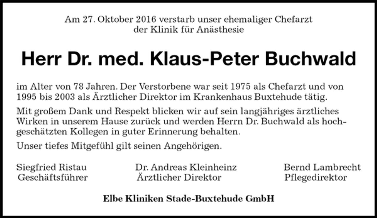 <p>Am 27. Oktober 2016 verstarb unser ehemaliger Chefarzt<br />der Klinik für Anästhesie<br />Herr Dr. med. Klaus-Peter Buchwald<br />im Alter von 78 Jahren. Der Verstorbene war seit 1975 als Chefarzt und von 1995 bis 2003 als Ärztlicher Direktor im Krankenhaus Buxtehude tätig.<br />Mit großem Dank und Respekt blicken wir auf sein langjähriges ärztliches Wirken in unserem Hause zurück und werden Herrn Dr. Buchwald als hoch-<br />geschätzten Kollegen in guter Erinnerung behalten.<br />Unser tiefes Mitgefühl gilt seinen Angehörigen.<br />Siegfried Ristau Dr. Andreas Kleinheinz Bernd Lambrecht<br />Geschäftsführer Ärztlicher Direktor Pflegedirektor<br />Elbe Kliniken Stade-Buxtehude GmbH</p>