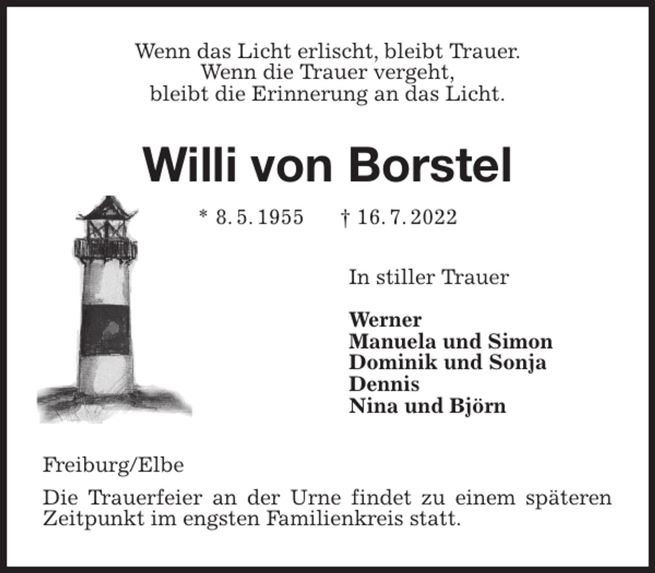 <p>Wenn das Licht erlischt, bleibt Trauer.<br />Wenn die Trauer vergeht,<br />bleibt die Erinnerung an das Licht.<br />Willi von Borstel<br />* 8. 5. 1955 † 16. 7. 2022<br />In stiller Trauer</p><p>Werner<br />Manuela und Simon<br />Dominik und Sonja<br />Dennis<br />Nina und Björn<br />Freiburg/Elbe<br />Die Trauerfeier an der Urne findet zu einem späteren Zeitpunkt im engsten Familienkreis statt.</p>