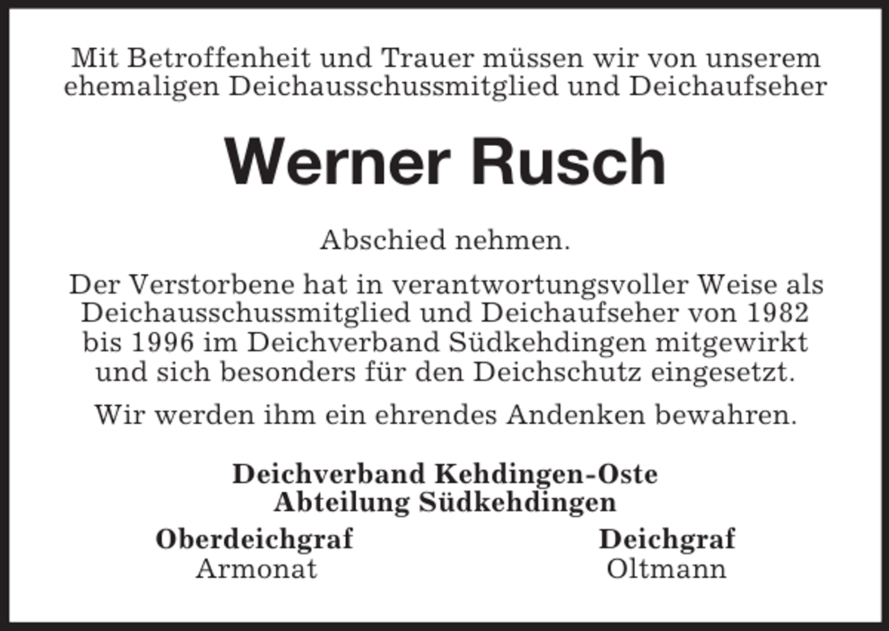 <p>Mit Betroffenheit und Trauer müssen wir von unserem ehemaligen Deichausschussmitglied und Deichaufseher<br />Werner Rusch<br />Abschied nehmen.<br />Der Verstorbene hat in verantwortungsvoller Weise als Deichausschussmitglied und Deichaufseher von 1982 bis 1996 im Deichverband Südkehdingen mitgewirkt und sich besonders für den Deichschutz eingesetzt.<br />Wir werden ihm ein ehrendes Andenken bewahren.<br />Deichverband Kehdingen-Oste<br />Abteilung Südkehdingen<br />Oberdeichgraf Deichgraf<br />Armonat Oltmann</p>