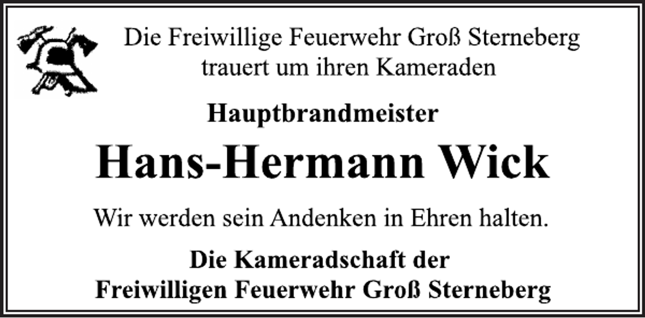 <p>Die Freiwillige Feuerwehr Groß Sterneberg<br />trauert um ihren Kameraden<br />Hauptbrandmeister<br />Hans-Hermann Wick<br />Wir werden sein Andenken in Ehren halten.<br />Die Kameradschaft der<br />Freiwilligen Feuerwehr Groß Sterneberg</p>