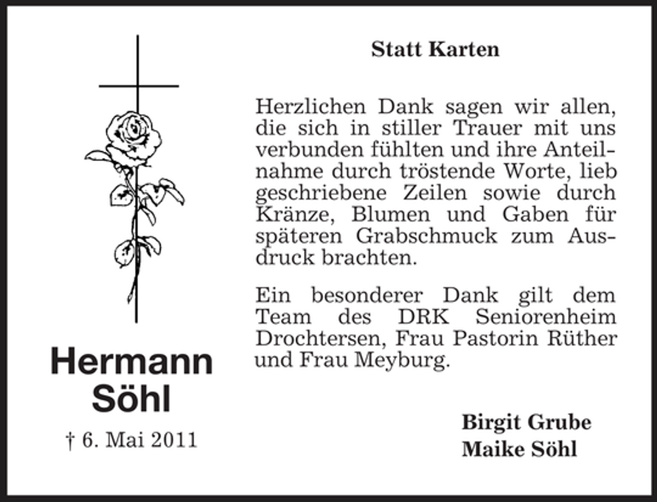 <p>Statt Karten Herzlichen Dank sagen wir allen, die sich in stiller Trauer mit uns verbunden fühlten und ihre Anteilnahme durch tröstende Worte, lieb geschriebene Zeilen sowie durch Kränze, Blumen und Gaben für späteren Grabschmuck zum Ausdruck brachten. Ein besonderer Dank gilt dem Team des DRK Seniorenheim Drochtersen, Frau Pastorin Rüther und Frau Meyburg. Birgit Grube Maike Söhl</p><p>Hermann Söhl<br />† 6. Mai 2011</p>