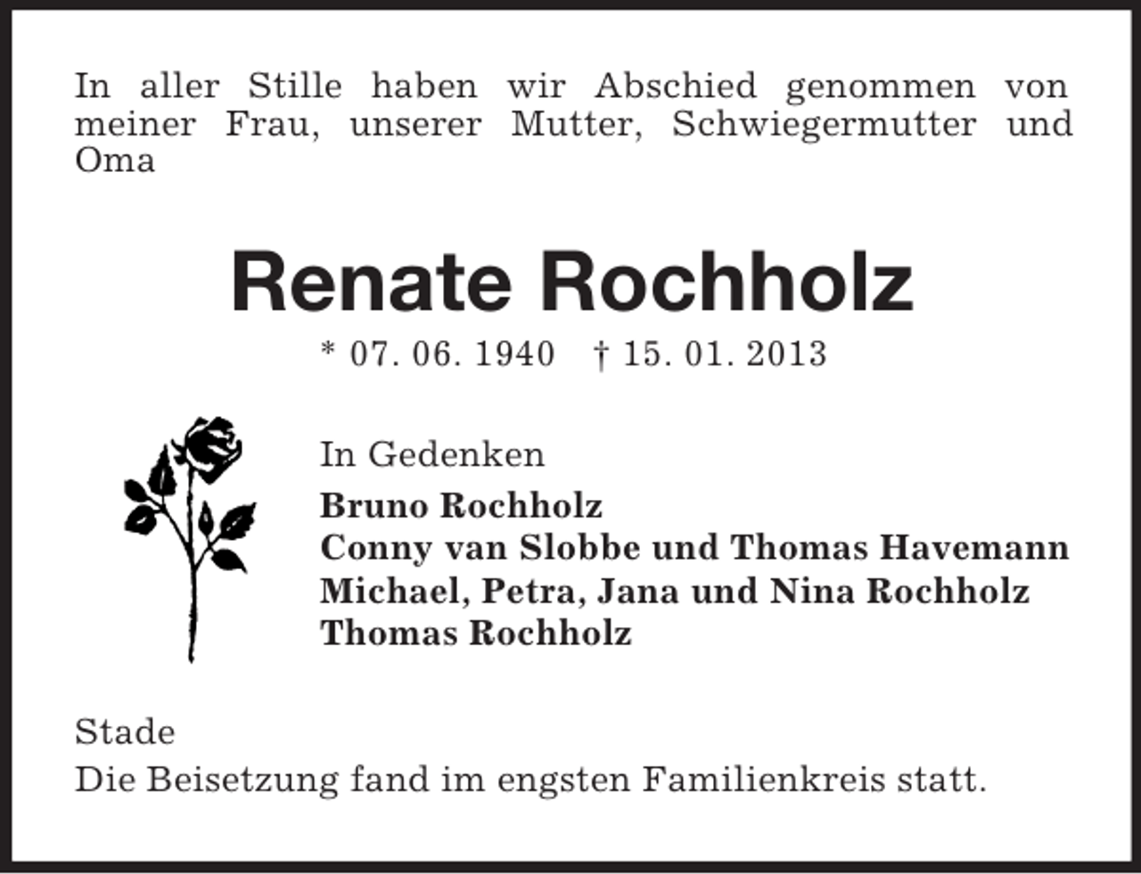 <p>In aller Stille haben wir Abschied genommen von<br />meiner Frau, unserer Mutter, Schwiegermutter und Oma<br />Renate Rochholz<br />* 07. 06. 1940 † 15. 01. 2013<br />In Gedenken<br />Bruno Rochholz<br />Conny van Slobbe und Thomas Havemann<br />Michael, Petra, Jana und Nina Rochholz<br />Thomas Rochholz<br />Stade<br />Die Beisetzung fand im engsten Familienkreis statt.</p>