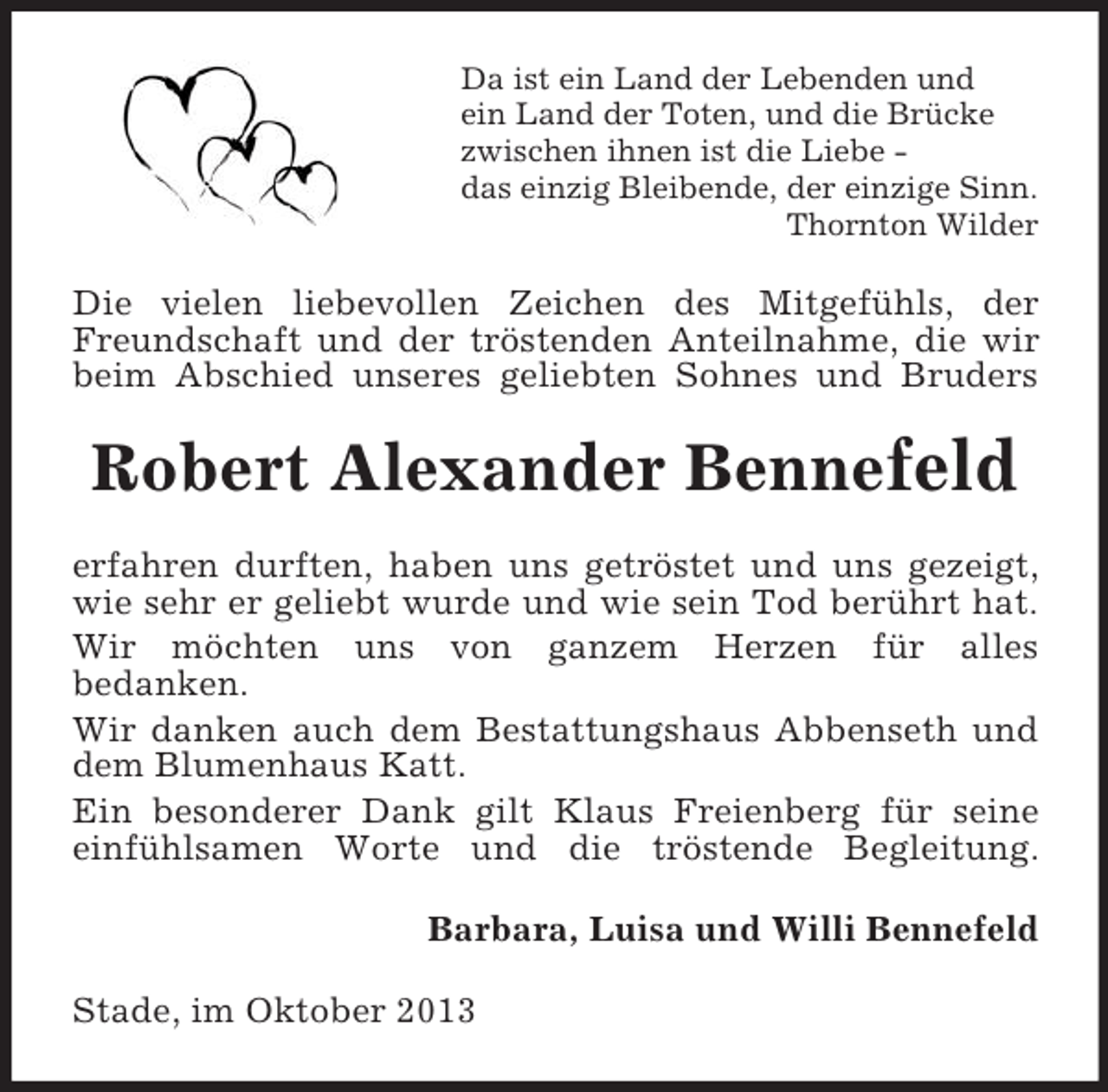 <p>Da ist ein Land der Lebenden und<br />ein Land der Toten, und die Brücke<br />zwischen ihnen ist die Liebe das einzig Bleibende, der einzige Sinn.<br />Thornton Wilder</p><p>Die vielen liebevollen Zeichen des Mitgefühls, der<br />Freundschaft und der tröstenden Anteilnahme, die wir<br />beim Abschied unseres geliebten Sohnes und Bruders</p><p>Robert Alexander Bennefeld<br />erfahren durften, haben uns getröstet und uns gezeigt,<br />wie sehr er geliebt wurde und wie sein Tod berührt hat.<br />Wir möchten uns von ganzem Herzen für alles<br />bedanken.<br />Wir danken auch dem Bestattungshaus Abbenseth und<br />dem Blumenhaus Katt.<br />Ein besonderer Dank gilt Klaus Freienberg für seine<br />einfühlsamen Worte und die tröstende Begleitung.<br />Barbara, Luisa und Willi Bennefeld<br />Stade, im Oktober 2013</p>