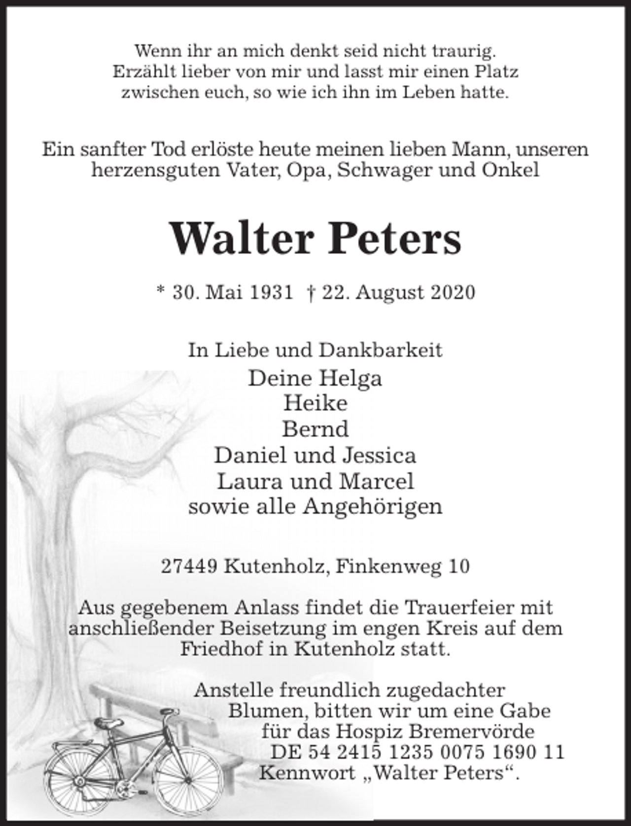 <p>Wenn ihr an mich denkt seid nicht traurig.<br />Erzählt lieber von mir und lasst mir einen Platz<br />zwischen euch, so wie ich ihn im Leben hatte.<br />Ein sanfter Tod erlöste heute meinen lieben Mann, unseren<br />herzensguten Vater, Opa, Schwager und Onkel<br />Walter Peters<br />* 30. Mai 1931 † 22. August 2020<br />In Liebe und Dankbarkeit<br />Deine Helga<br />Heike<br />Bernd<br />Daniel und Jessica<br />Laura und Marcel<br />sowie alle Angehörigen<br />27449 Kutenholz, Finkenweg 10</p>
<p>Aus gegebenem Anlass findet die Trauerfeier mit<br />anschließender Beisetzung im engen Kreis auf dem Friedhof in Kutenholz statt.</p>
<p>Anstelle freundlich zugedachter<br />Blumen, bitten wir um eine Gabe<br />für das Hospiz Bremervörde<br />DE 54 2415 1235 0075 1690 11<br />Kennwort „Walter Peters“.</p>