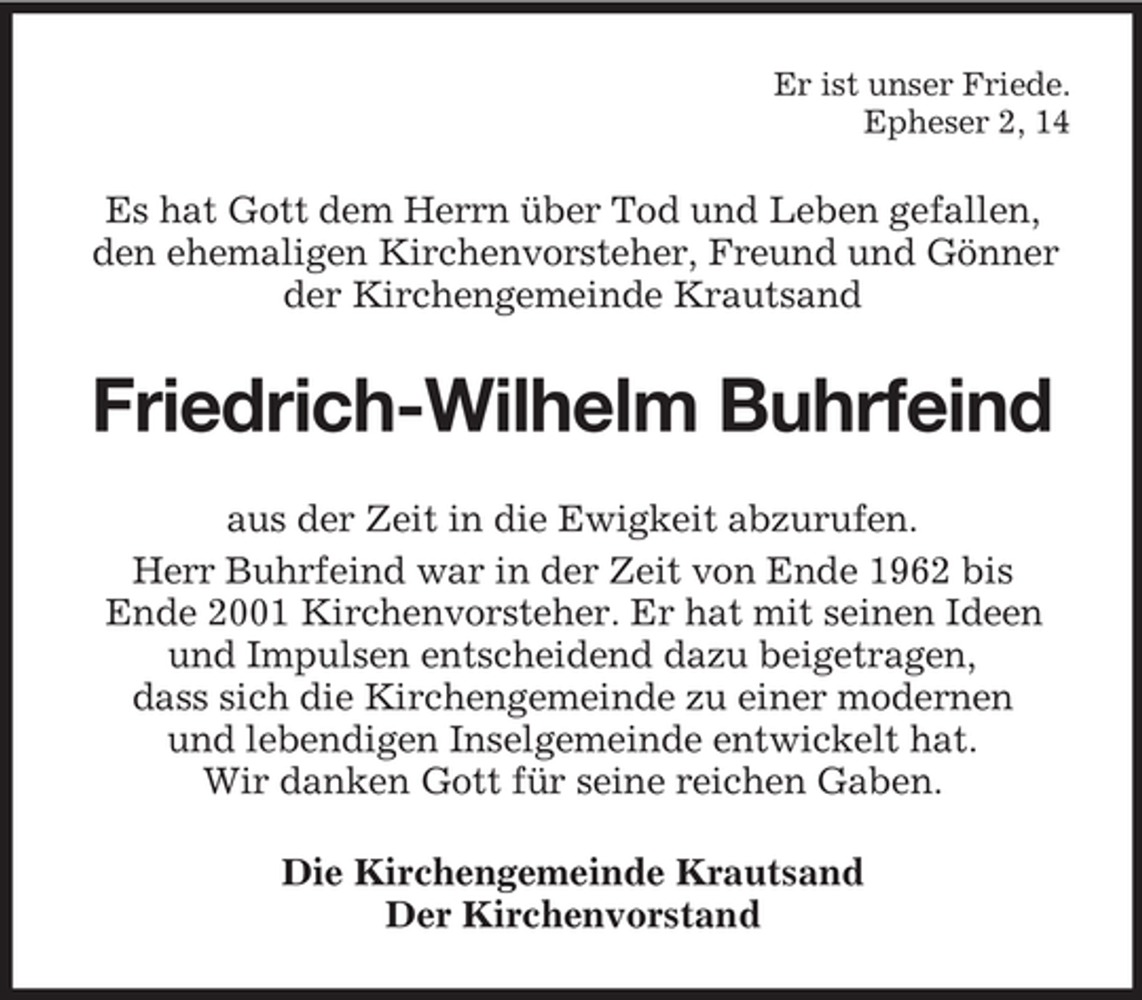 <p>Er ist unser Friede.<br />Epheser 2, 14</p><p>Es hat Gott dem Herrn über Tod und Leben gefallen,<br />den ehemaligen Kirchenvorsteher, Freund und Gönner<br />der Kirchengemeinde Krautsand</p><p>Friedrich-Wilhelm Buhrfeind<br />aus der Zeit in die Ewigkeit abzurufen.<br />Herr Buhrfeind war in der Zeit von Ende 1962 bis<br />Ende 2001 Kirchenvorsteher. Er hat mit seinen Ideen<br />und Impulsen entscheidend dazu beigetragen,<br />dass sich die Kirchengemeinde zu einer modernen<br />und lebendigen Inselgemeinde entwickelt hat.<br />Wir danken Gott für seine reichen Gaben.<br />Die Kirchengemeinde Krautsand<br />Der Kirchenvorstand</p>