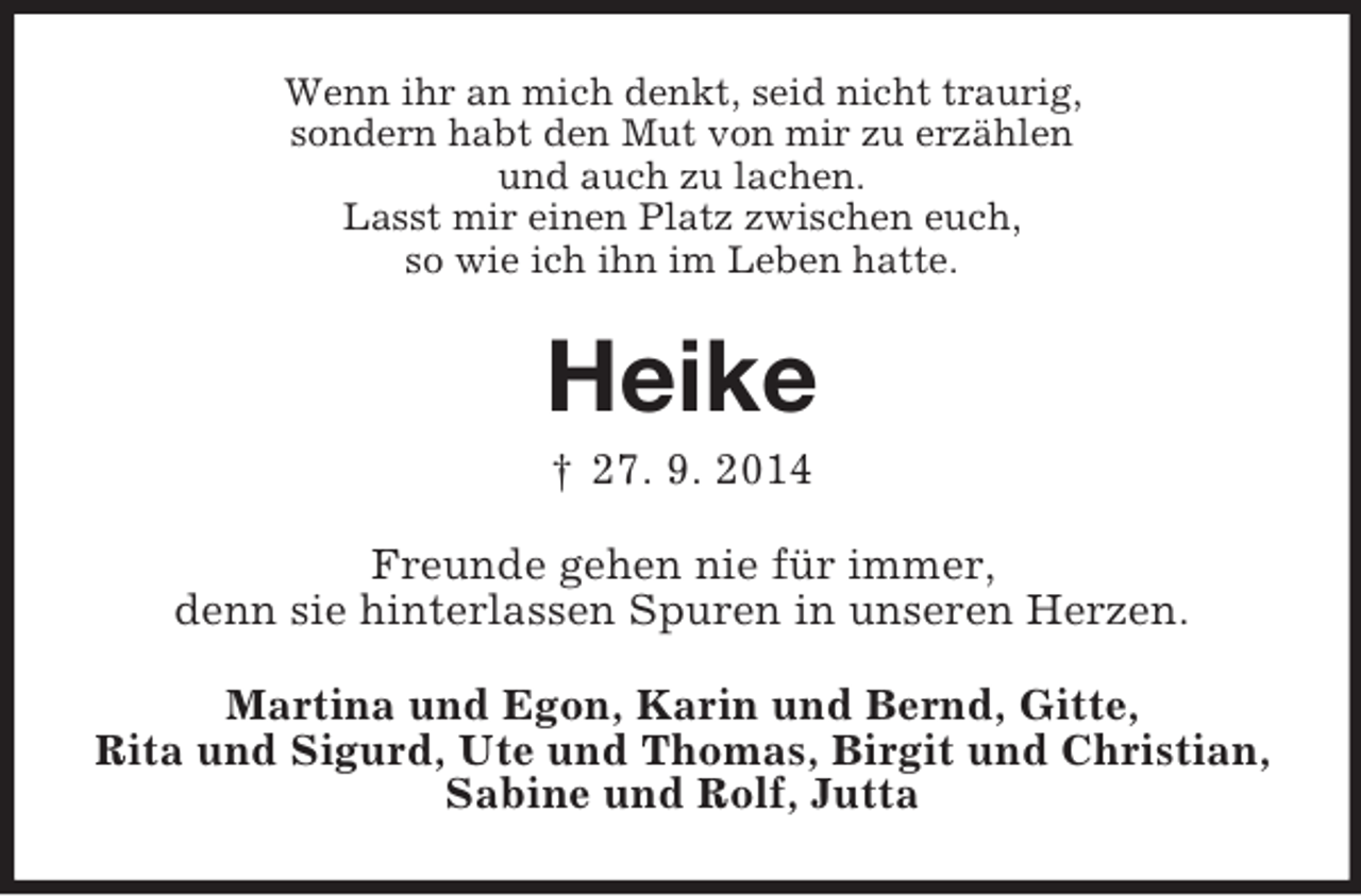 <p>Wenn ihr an mich denkt, seid nicht traurig,<br />sondern habt den Mut von mir zu erzählen<br />und auch zu lachen.<br />Lasst mir einen Platz zwischen euch,<br />so wie ich ihn im Leben hatte.<br />Heike<br />† 27. 9. 2014<br />Freunde gehen nie für immer,<br />denn sie hinterlassen Spuren in unseren Herzen.<br />Martina und Egon, Karin und Bernd, Gitte,<br />Rita und Sigurd, Ute und Thomas, Birgit und Christian,<br />Sabine und Rolf, Jutta</p>