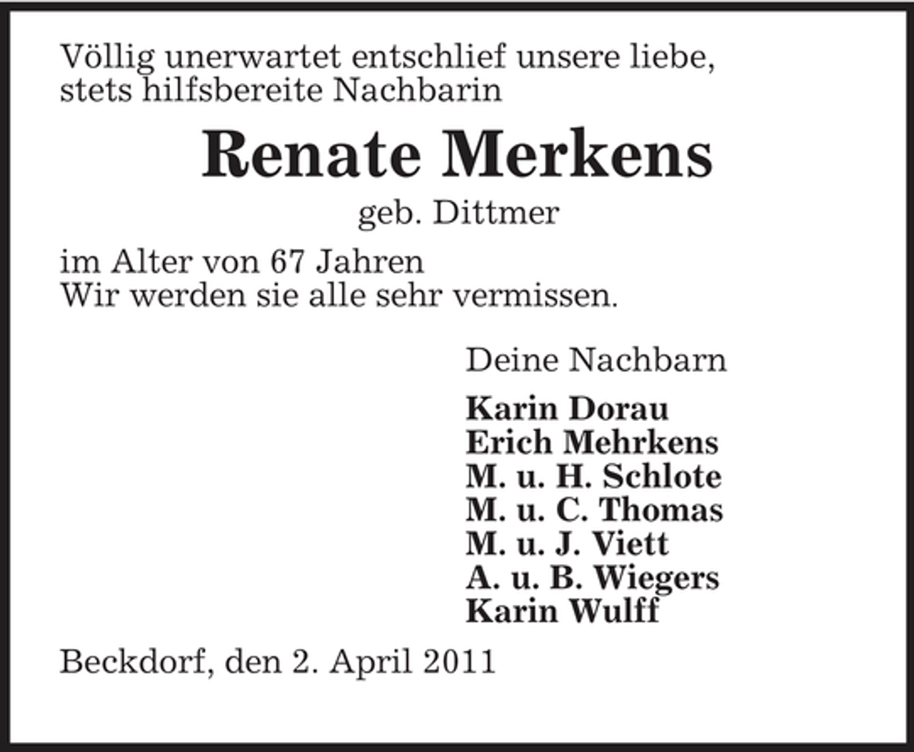 <p>Deine Nachbarn<br />Karin Dorau<br />Erich Mehrkens<br />M. u. H. Schlote<br />M. u. C. Thomas<br />M. u. J. Viett<br />A. u. B. Wiegers<br />Karin Wulff<br />Völlig unerwartet entschlief unsere liebe,<br />stets hilfsbereite Nachbarin<br />Renate Merkens<br />geb. Dittmer<br />im Alter von 67 Jahren<br />Wir werden sie alle sehr vermissen.</p><p>Beckdorf, den 2. April 2011</p>