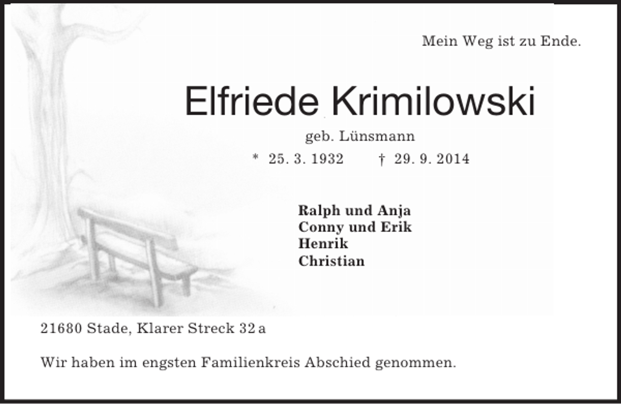 <p>Mein Weg ist zu Ende.<br />Elfriede Krimilowski<br />geb. Lünsmann<br />* 25. 3. 1932 † 29. 9. 2014<br />Ralph und Anja<br />Conny und Erik<br />Henrik<br />Christian</p><p>21680 Stade, Klarer Streck 32 a</p><p>Wir haben im engsten Familienkreis Abschied genommen.</p>