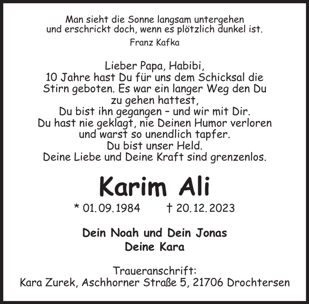 <p>Man sieht die Sonne langsam untergehen<br />und erschrickt doch, wenn es plötzlich dunkel ist.<br />Franz Kafka<br />Lieber Papa, Habibi,<br />10 Jahre hast Du für uns dem Schicksal die<br />Stirn geboten. Es war ein langer Weg den Du<br />zu gehen hattest,<br />Du bist ihn gegangen - und wir mit Dir.<br />Du hast nie geklagt, nie Deinen Humor verloren<br />und warst so unendlich tapfer.<br />Du bist unser Held.<br />Deine Liebe und Deine Kraft sind grenzenlos.<br />Karim Ali<br />* 01. 09. 1984 † 20. 12. 2023<br />Dein Noah und Dein Jonas<br />Deine Kara<br />Traueranschrift:<br />Kara Zurek, Aschhorner Straße 5, 21706 Drochtersen</p>