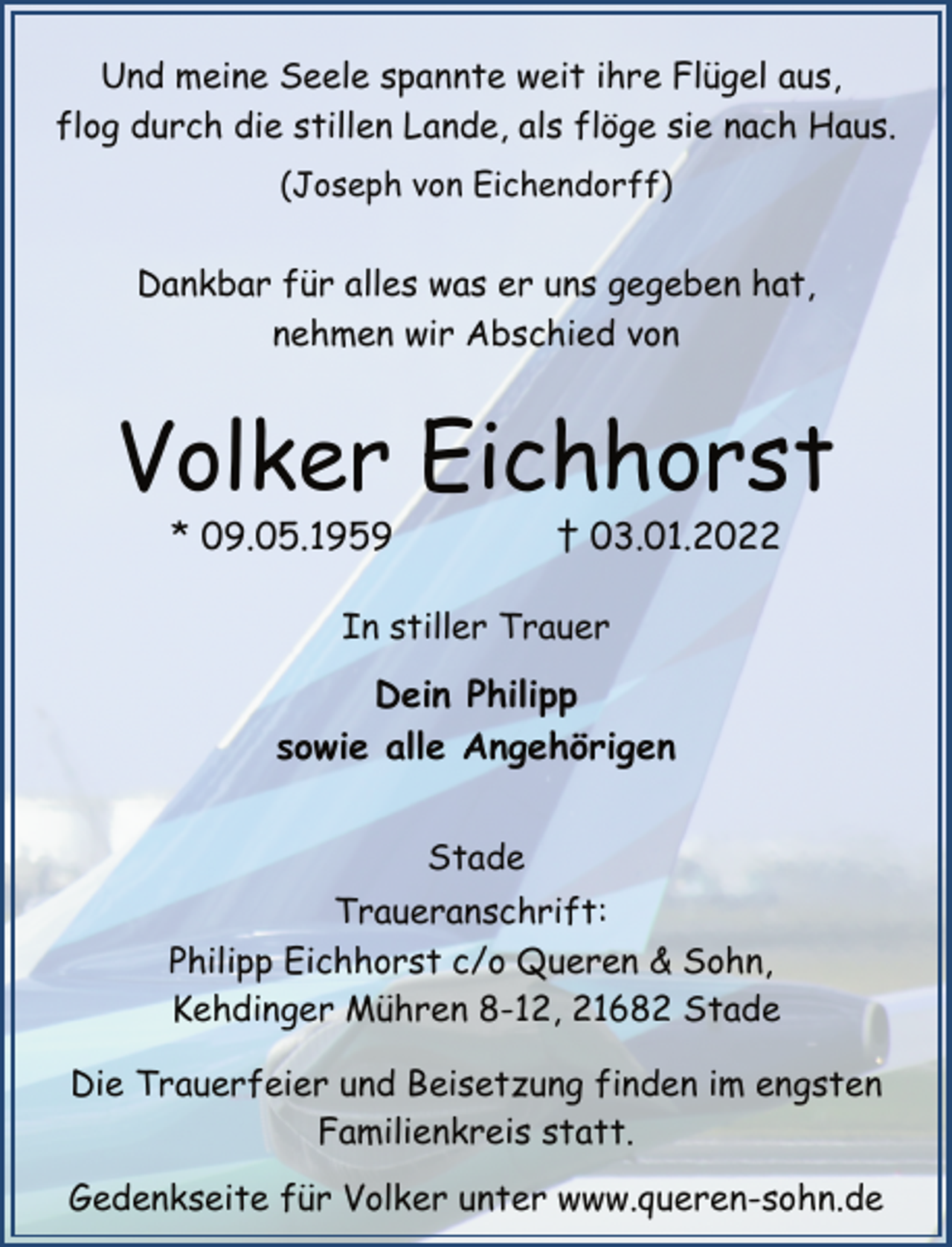 <p>Und meine Seele spannte weit ihre Flügel aus,<br />flog durch die stillen Lande, als flöge sie nach Haus.<br />(Joseph von Eichendorff)<br />Dankbar für alles was er uns gegeben hat,<br />nehmen wir Abschied von<br />Volker Eichhorst<br />* 09.05.1959 † 03.01.2022<br />In stiller Trauer<br />Dein Philipp<br />sowie alle Angehörigen<br />Stade<br />Traueranschrift:<br />Philipp Eichhorst c/o Queren &amp; Sohn,<br />Kehdinger Mühren 8-12, 21682 Stade<br />Die Trauerfeier und Beisetzung finden im engsten<br />Familienkreis statt.<br />Gedenkseite für Volker unter www.queren-sohn.de</p>