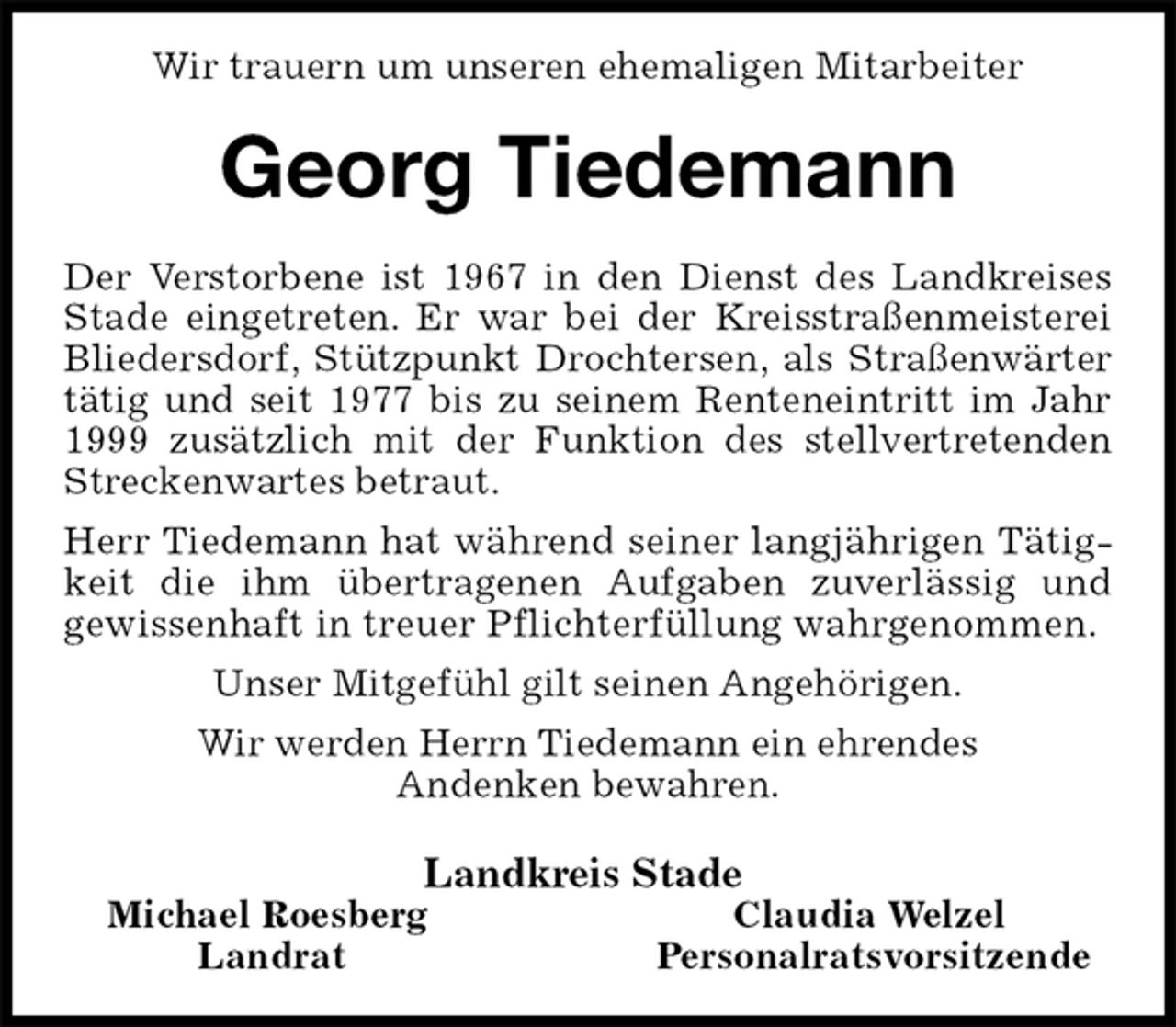 <p>Wir trauern um unseren ehemaligen Mitarbeiter<br />Georg Tiedemann<br />Der Verstorbene ist 1967 in den Dienst des Landkreises Stade eingetreten. Er war bei der Kreisstraßenmeisterei Bliedersdorf, Stützpunkt Drochtersen, als Straßenwärter tätig und seit 1977 bis zu seinem Renteneintritt im Jahr 1999 zusätzlich mit der Funktion des stellvertretenden Streckenwartes betraut.<br />Herr Tiedemann hat während seiner langjährigen Tätigkeit die ihm übertragenen Aufgaben zuverlässig und<br />gewissenhaft in treuer Pflichterfüllung wahrgenommen.<br />Unser Mitgefühl gilt seinen Angehörigen.<br />Wir werden Herrn Tiedemann ein ehrendes<br />Andenken bewahren.<br />Landkreis Stade<br />Michael Roesberg Claudia Welzel<br />Landrat Personalratsvorsitzende</p>