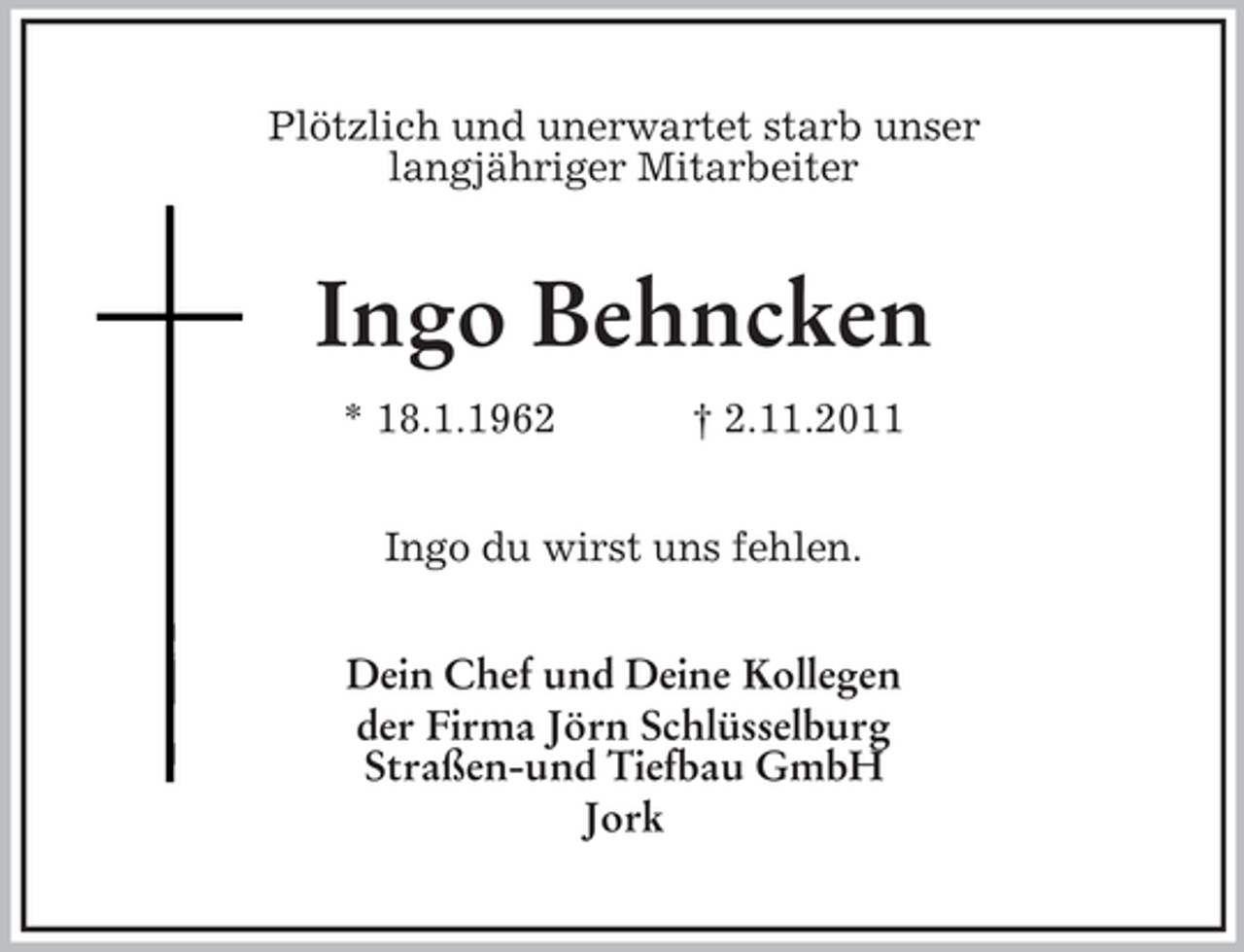 <p>Plötzlich und unerwartet starb unser<br />langjähriger Mitarbeiter</p><p>Ingo Behncken<br />* 18.1.1962</p><p>† 2.11.2011</p><p>Ingo du wirst uns fehlen.<br />Dein Chef und Deine Kollegen<br />der Firma Jörn Schlüsselburg<br />Straßen-und Tiefbau GmbH<br />Jork</p>
