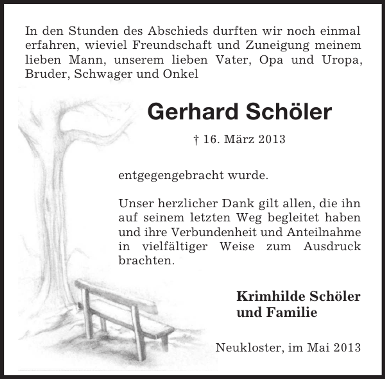 <p>In den Stunden des Abschieds durften wir noch einmal<br />erfahren, wieviel Freundschaft und Zuneigung meinem<br />lieben Mann, unserem lieben Vater, Opa und Uropa,<br />Bruder, Schwager und Onkel</p><p>Gerhard Schöler<br />† 16. März 2013<br />entgegengebracht wurde.<br />Unser herzlicher Dank gilt allen, die ihn<br />auf seinem letzten Weg begleitet haben<br />und ihre Verbundenheit und Anteilnahme<br />in vielfältiger Weise zum Ausdruck<br />brachten.</p><p>Krimhilde Schöler<br />und Familie<br />Neukloster, im Mai 2013</p>