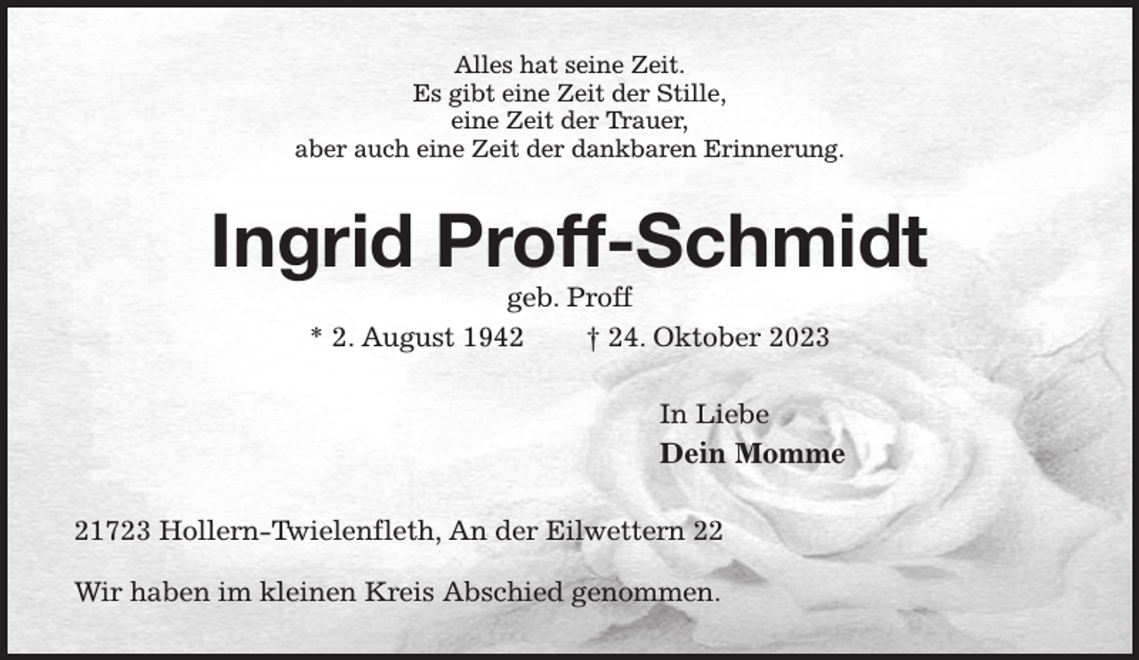 <p>Alles hat seine Zeit.<br />Es gibt eine Zeit der Stille,<br />eine Zeit der Trauer,<br />aber auch eine Zeit der dankbaren Erinnerung.<br />Ingrid Proff-Schmidt<br />geb. Proff<br />* 2. August 1942 † 24. Oktober 2023<br />In Liebe<br />Dein Momme<br />21723 Hollern-Twielenfleth, An der Eilwettern 22</p><p>Wir haben im kleinen Kreis Abschied genommen.</p>