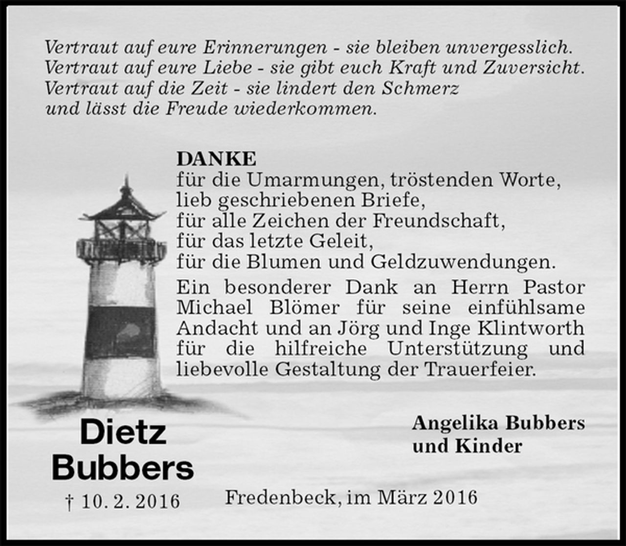 <p>Vertraut auf eure Erinnerungen - sie bleiben unvergesslich.<br />Vertraut auf eure Liebe - sie gibt euch Kraft und Zuversicht.<br />Vertraut auf die Zeit - sie lindert den Schmerz<br />und lässt die Freude wiederkommen.<br />DANKE<br />für die Umarmungen, tröstenden Worte,<br />lieb geschriebenen Briefe,<br />für alle Zeichen der Freundschaft,<br />für das letzte Geleit,<br />für die Blumen und Geldzuwendungen.<br />Ein besonderer Dank an Herrn Pastor<br />Michael Blömer für seine einfühlsame<br />Andacht und an Jörg und Inge Klintworth für die hilfreiche Unterstützung und<br />liebevolle Gestaltung der Trauerfeier.<br />Angelika Bubbers<br />und Kinder<br />Fredenbeck, im März 2016<br />Dietz<br />Bubbers<br />† 10. 2. 2016</p>