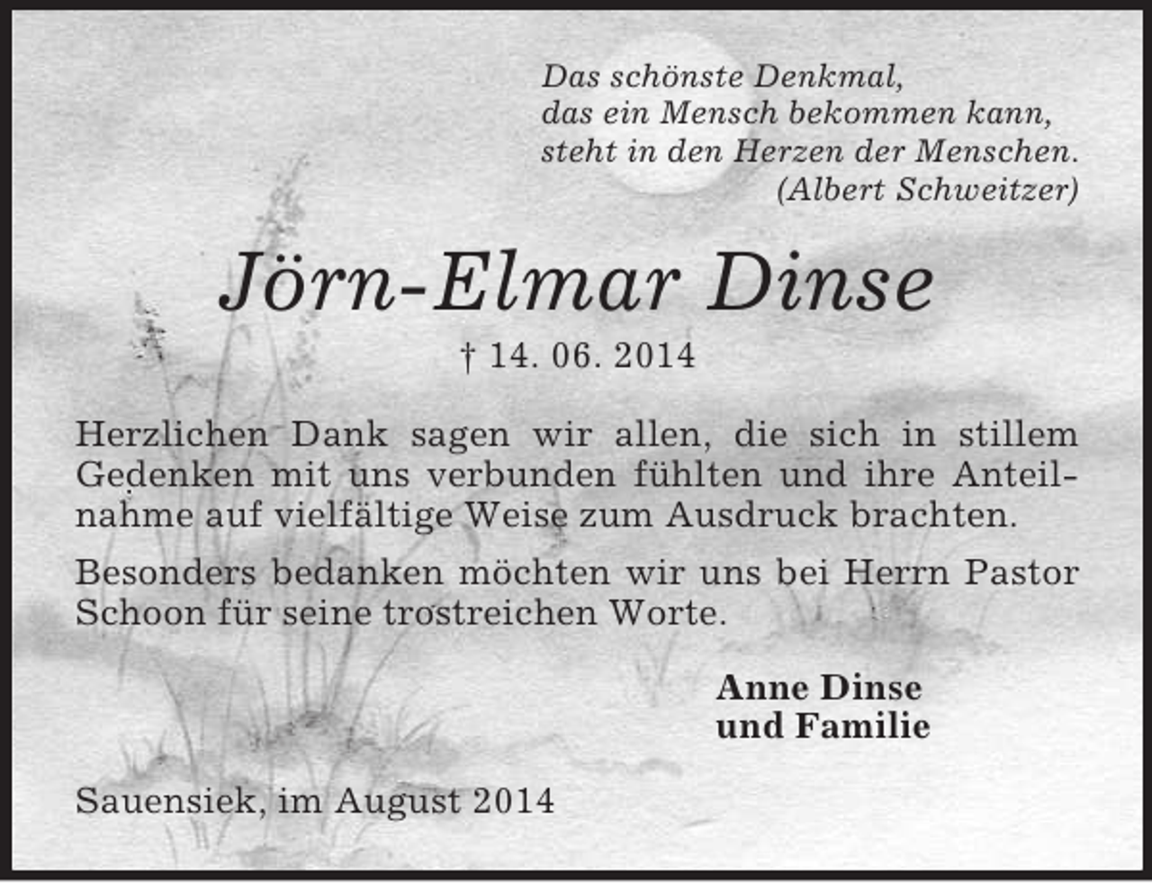 <p>Das schönste Denkmal,<br />das ein Mensch bekommen kann,<br />steht in den Herzen der Menschen.<br />(Albert Schweitzer)<br />Jörn-Elmar Dinse<br />† 14. 06. 2014<br />Herzlichen Dank sagen wir allen, die sich in stillem<br />Gedenken mit uns verbunden fühlten und ihre Anteilnahme auf vielfältige Weise zum Ausdruck brachten.<br />Besonders bedanken möchten wir uns bei Herrn Pastor Schoon für seine trostreichen Worte.<br />Anne Dinse<br />und Familie<br />Sauensiek, im August 2014</p>