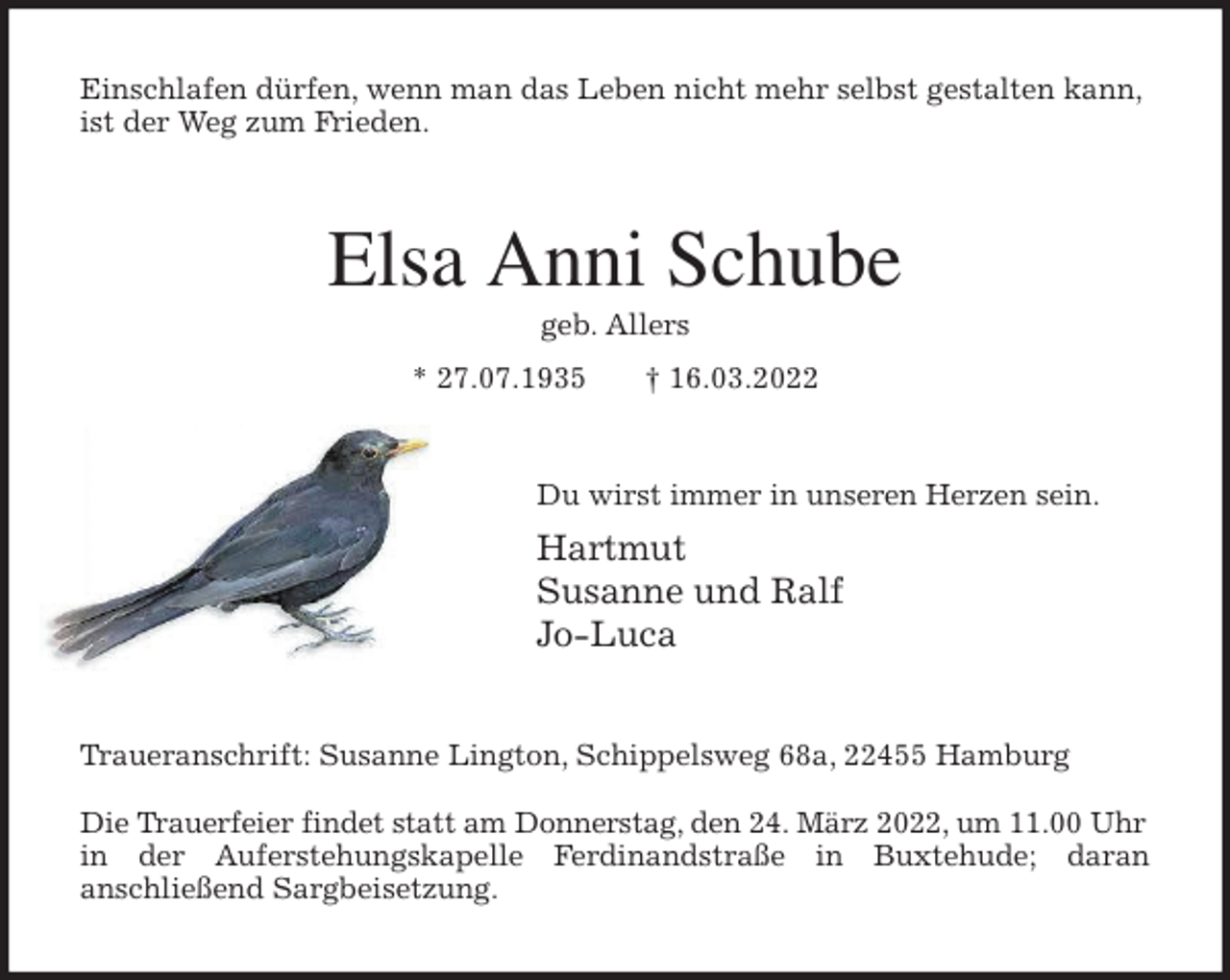 <p>Einschlafen dürfen, wenn man das Leben nicht mehr selbst gestalten kann, ist der Weg zum Frieden.<br />Elsa Anni Schube<br />geb. Allers<br />* 27.07.1935 † 16.03.2022<br />Du wirst immer in unseren Herzen sein.<br />Hartmut<br />Susanne und Ralf<br />Jo-Luca<br />Traueranschrift: Susanne Lington, Schippelsweg 68a, 22455 Hamburg</p>
<p>Die Trauerfeier findet statt am Donnerstag, den 24. März 2022, um 11.00 Uhr<br />in der Auferstehungskapelle Ferdinandstraße in Buxtehude; daran<br />anschließend Sargbeisetzung.</p>