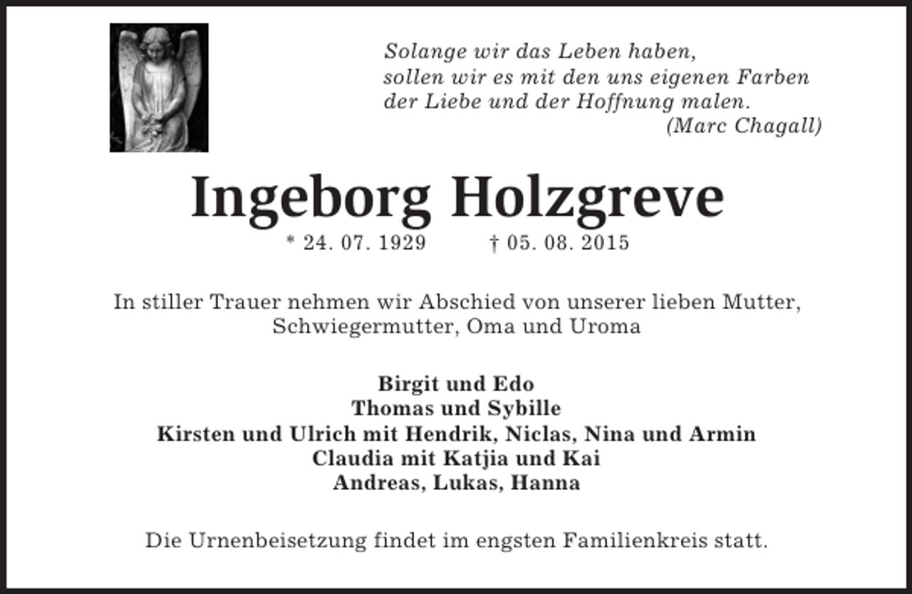 <p>Solange wir das Leben haben,<br />sollen wir es mit den uns eigenen Farben<br />der Liebe und der Hoffnung malen.<br />(Marc Chagall)<br />Ingeborg Holzgreve<br />* 24. 07. 1929 † 05. 08. 2015<br />In stiller Trauer nehmen wir Abschied von unserer lieben Mutter,<br />Schwiegermutter, Oma und Uroma<br />Birgit und Edo<br />Thomas und Sybille<br />Kirsten und Ulrich mit Hendrik, Niclas, Nina und Armin<br />Claudia mit Katjia und Kai<br />Andreas, Lukas, Hanna<br />Die Urnenbeisetzung findet im engsten Familienkreis statt.</p>