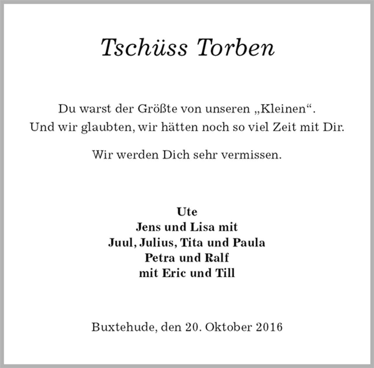 <p>Tschüss Torben<br />Du warst der Größte von unseren „Kleinen“.<br />Und wir glaubten, wir hätten noch so viel Zeit mit Dir.<br />Wir werden Dich sehr vermissen.<br />Ute<br />Jens und Lisa mit<br />Juul, Julius, Tita und Paula<br />Petra und Ralf<br />mit Eric und Till<br />Buxtehude, den 20. Oktober 2016</p>