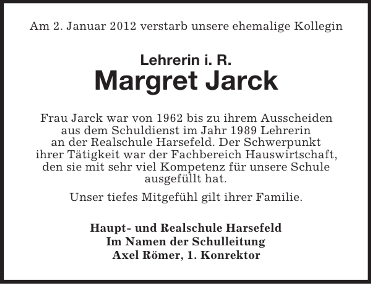 <p>Am 2. Januar 2012 verstarb unsere ehemalige Kollegin</p><p>Lehrerin i. R.</p><p>Margret Jarck<br />Frau Jarck war von 1962 bis zu ihrem Ausscheiden<br />aus dem Schuldienst im Jahr 1989 Lehrerin<br />an der Realschule Harsefeld. Der Schwerpunkt<br />ihrer Tätigkeit war der Fachbereich Hauswirtschaft,<br />den sie mit sehr viel Kompetenz für unsere Schule<br />ausgefüllt hat.<br />Unser tiefes Mitgefühl gilt ihrer Familie.<br />Haupt- und Realschule Harsefeld<br />Im Namen der Schulleitung<br />Axel Römer, 1. Konrektor</p>