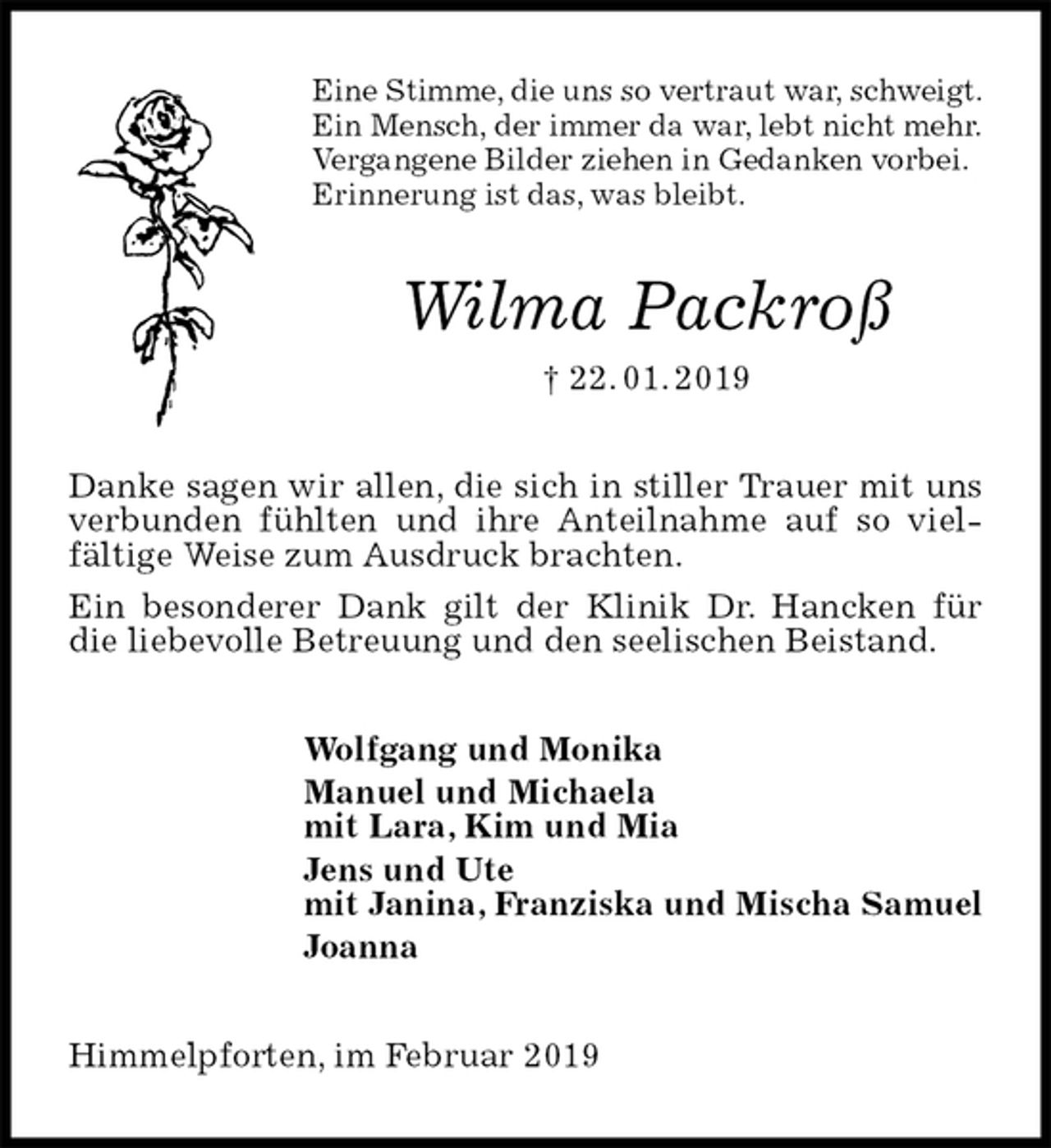 <p>Eine Stimme, die uns so vertraut war, schweigt.<br />Ein Mensch, der immer da war, lebt nicht mehr.<br />Vergangene Bilder ziehen in Gedanken vorbei.<br />Erinnerung ist das, was bleibt.<br />Wilma Packroß<br />† 22. 01. 2019<br />Danke sagen wir allen, die sich in stiller Trauer mit uns verbunden fühlten und ihre Anteilnahme auf so viel-fältige Weise zum Ausdruck brachten.<br />Ein besonderer Dank gilt der Klinik Dr. Hancken für die liebevolle Betreuung und den seelischen Beistand.<br />Wolfgang und Monika<br />Manuel und Michaela<br />mit Lara, Kim und Mia<br />Jens und Ute<br />mit Janina, Franziska und Mischa Samuel<br />Joanna<br />Himmelpforten, im Februar 2019</p>