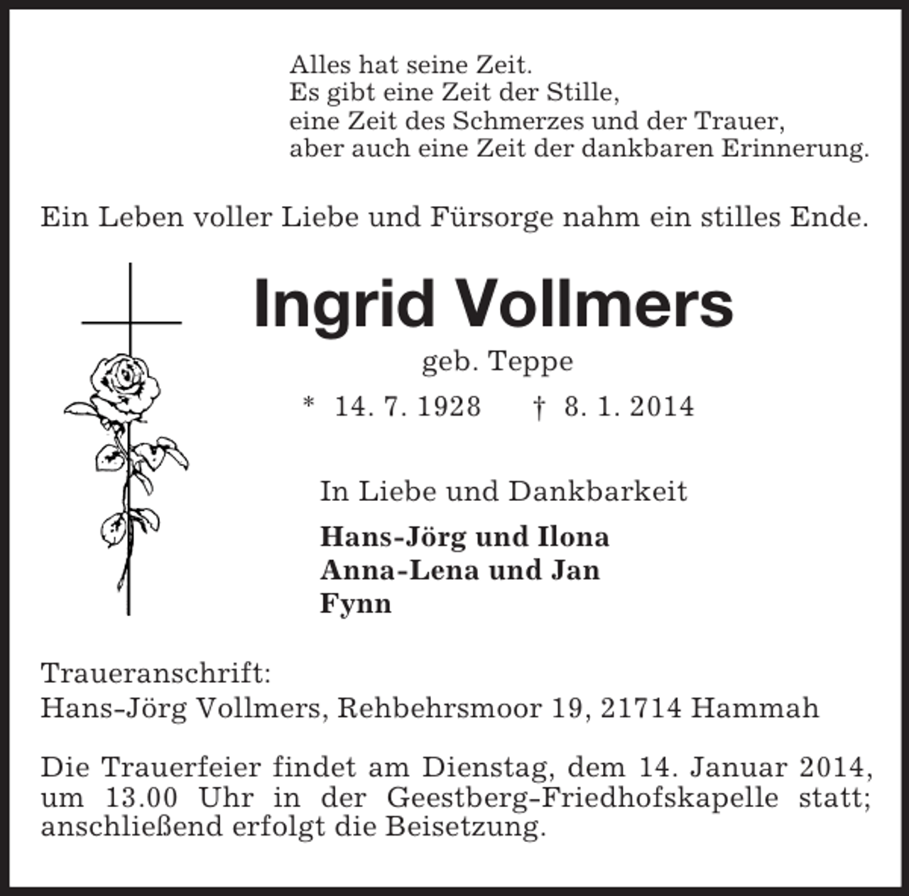 <p>Alles hat seine Zeit.<br />Es gibt eine Zeit der Stille,<br />eine Zeit des Schmerzes und der Trauer,<br />aber auch eine Zeit der dankbaren Erinnerung.<br />Ein Leben voller Liebe und Fürsorge nahm ein stilles Ende.<br />Ingrid Vollmers<br />geb. Teppe<br />* 14. 7. 1928 † 8. 1. 2014<br />In Liebe und Dankbarkeit<br />Hans-Jörg und Ilona<br />Anna-Lena und Jan<br />Fynn<br />Traueranschrift:<br />Hans-Jörg Vollmers, Rehbehrsmoor 19, 21714 Hammah<br />Die Trauerfeier findet am Dienstag, dem 14. Januar 2014, um 13.00 Uhr in der Geestberg-Friedhofskapelle statt;<br />anschließend erfolgt die Beisetzung.</p>