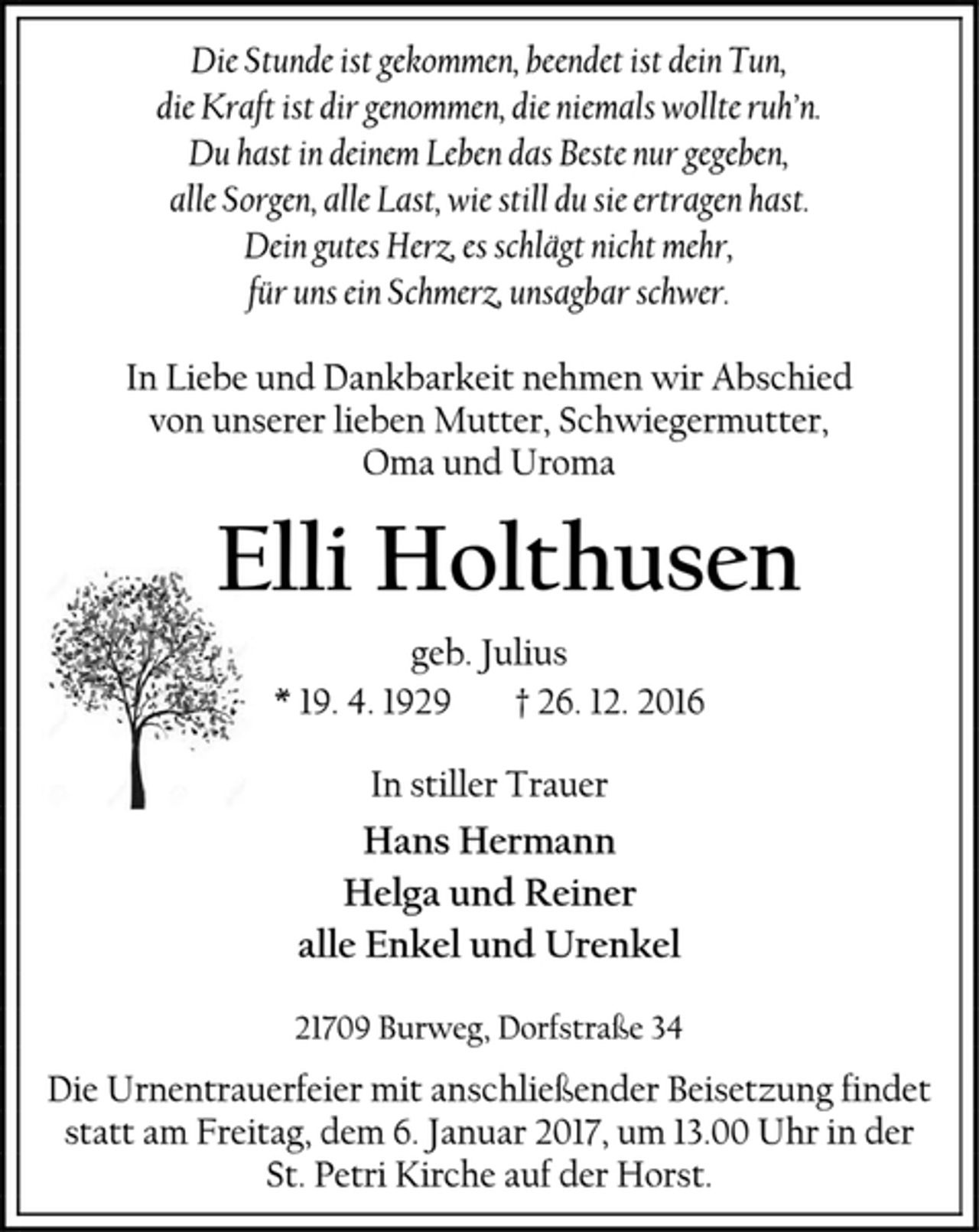 <p>Die Stunde ist gekommen, beendet ist dein Tun,<br />die Kraft ist dir genommen, die niemals wollte ruh’n.<br />Du hast in deinem Leben das Beste nur gegeben,<br />alle Sorgen, alle Last, wie still du sie ertragen hast.<br />Dein gutes Herz, es schlägt nicht mehr,<br />für uns ein Schmerz, unsagbar schwer.<br />In Liebe und Dankbarkeit nehmen wir Abschied<br />von unserer lieben Mutter, Schwiegermutter,<br />Oma und Uroma<br />Elli Holthusen<br />geb. Julius<br />* 19. 4. 1929 + 26. 12. 2016<br />In stiller Trauer<br />Hans Hermann<br />Helga und Reiner<br />alle Enkel und Urenkel<br />21709 Burweg, Dorfstraße 34<br />Die Urnentrauerfeier mit anschließender Beisetzung findet statt am Freitag, dem 6. Januar 2017, um 13.00 Uhr in der<br />St. Petri Kirche auf der Horst.</p>