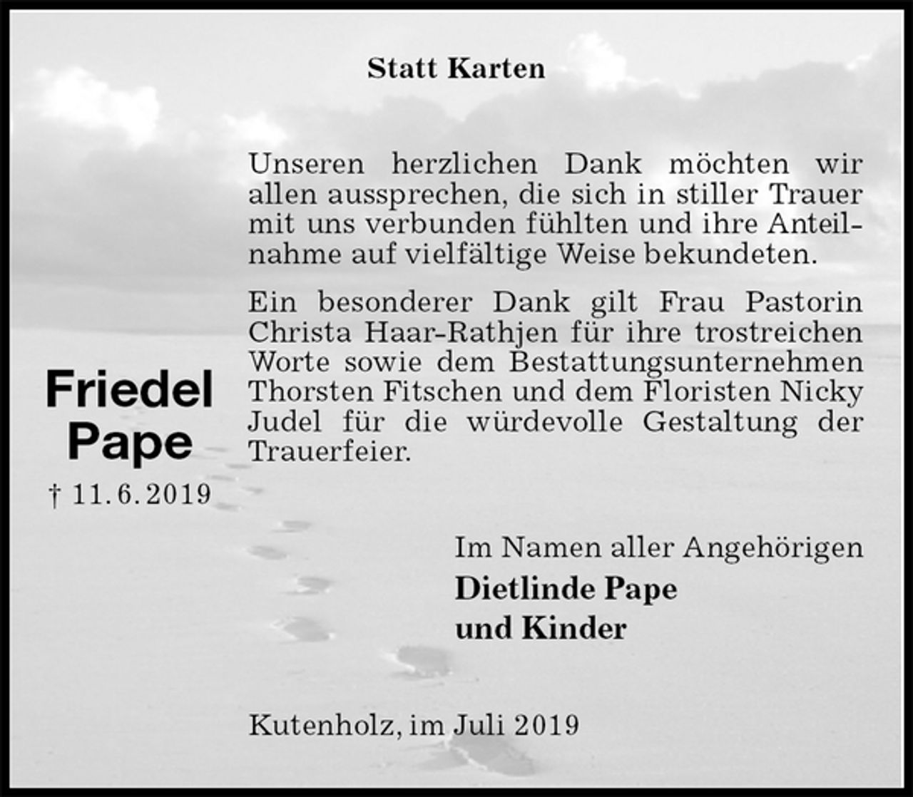 <p>Statt Karten<br />Unseren herzlichen Dank möchten wir<br />allen aussprechen, die sich in stiller Trauer<br />mit uns verbunden fühlten und ihre Anteilnahme auf vielfältige Weise bekundeten.<br />Ein besonderer Dank gilt Frau Pastorin Christa Haar-Rathjen für ihre trostreichen Worte sowie dem Bestattungsunternehmen Thorsten Fitschen und dem Floristen Nicky Judel für die würdevolle Gestaltung der Trauerfeier.<br />Im Namen aller Angehörigen<br />Dietlinde Pape<br />und Kinder<br />Kutenholz, im Juli 2019</p><p>Friedel<br />Pape<br />† 11. 6. 2019</p>