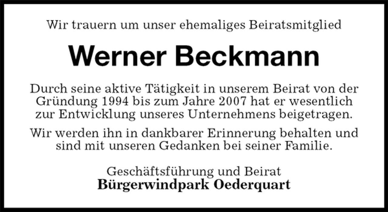 <p>Wir trauern um unser ehemaliges Beiratsmitglied<br />Werner Beckmann<br />Geschäftsführung und Beirat<br />Bürgerwindpark Oederquart<br />Durch seine aktive Tätigkeit in unserem Beirat von der<br />Gründung 1994 bis zum Jahre 2007 hat er wesentlich<br />zur Entwicklung unseres Unternehmens beigetragen.<br />Wir werden ihn in dankbarer Erinnerung behalten und<br />sind mit unseren Gedanken bei seiner Familie.</p>
