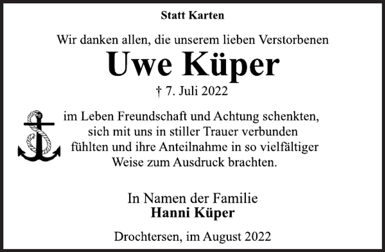 <p>Statt Karten<br />Wir danken allen, die unserem lieben Verstorbenen<br />Uwe Küper<br />† 7. Juli 2022<br />im Leben Freundschaft und Achtung schenkten,<br />sich mit uns in stiller Trauer verbunden<br />fühlten und ihre Anteilnahme in so vielfältiger<br />Weise zum Ausdruck brachten.<br />In Namen der Familie<br />Hanni Küper<br />Drochtersen, im August 2022</p>