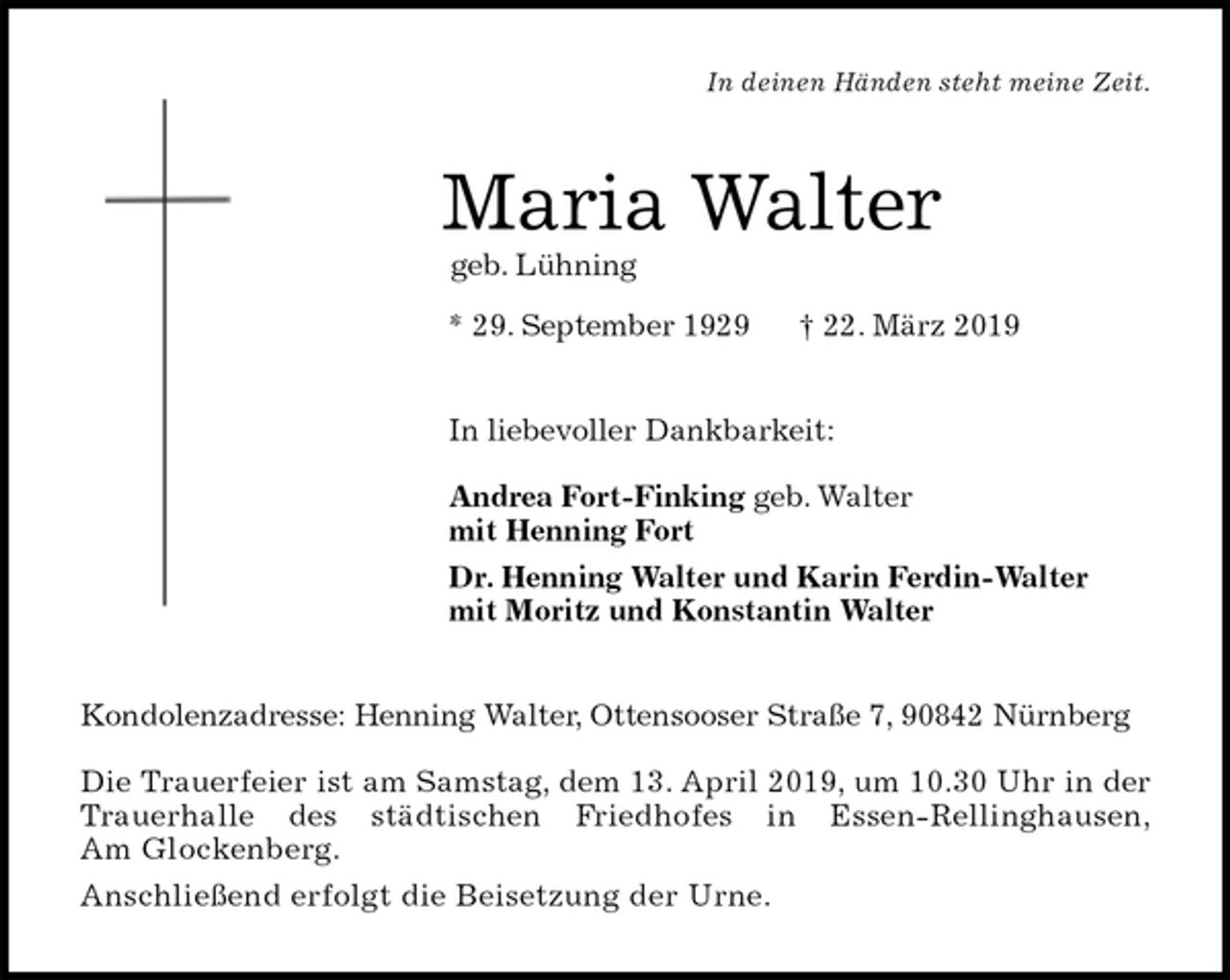 <p>In deinen Händen steht meine Zeit.<br />Maria Walter<br />geb. Lühning<br />* 29. September 1929 † 22. März 2019<br />In liebevoller Dankbarkeit:</p><p>Andrea Fort-Finking geb. Walter<br />mit Henning Fort<br />Dr. Henning Walter und Karin Ferdin-Walter<br />mit Moritz und Konstantin Walter<br />Kondolenzadresse: Henning Walter, Ottensooser Straße 7, 90842 Nürnberg</p><p>Die Trauerfeier ist am Samstag, dem 13. April 2019, um 10.30 Uhr in der<br />Trauerhalle des städtischen Friedhofes in Essen-Rellinghausen,<br />Am Glockenberg.<br />Anschließend erfolgt die Beisetzung der Urne.</p>